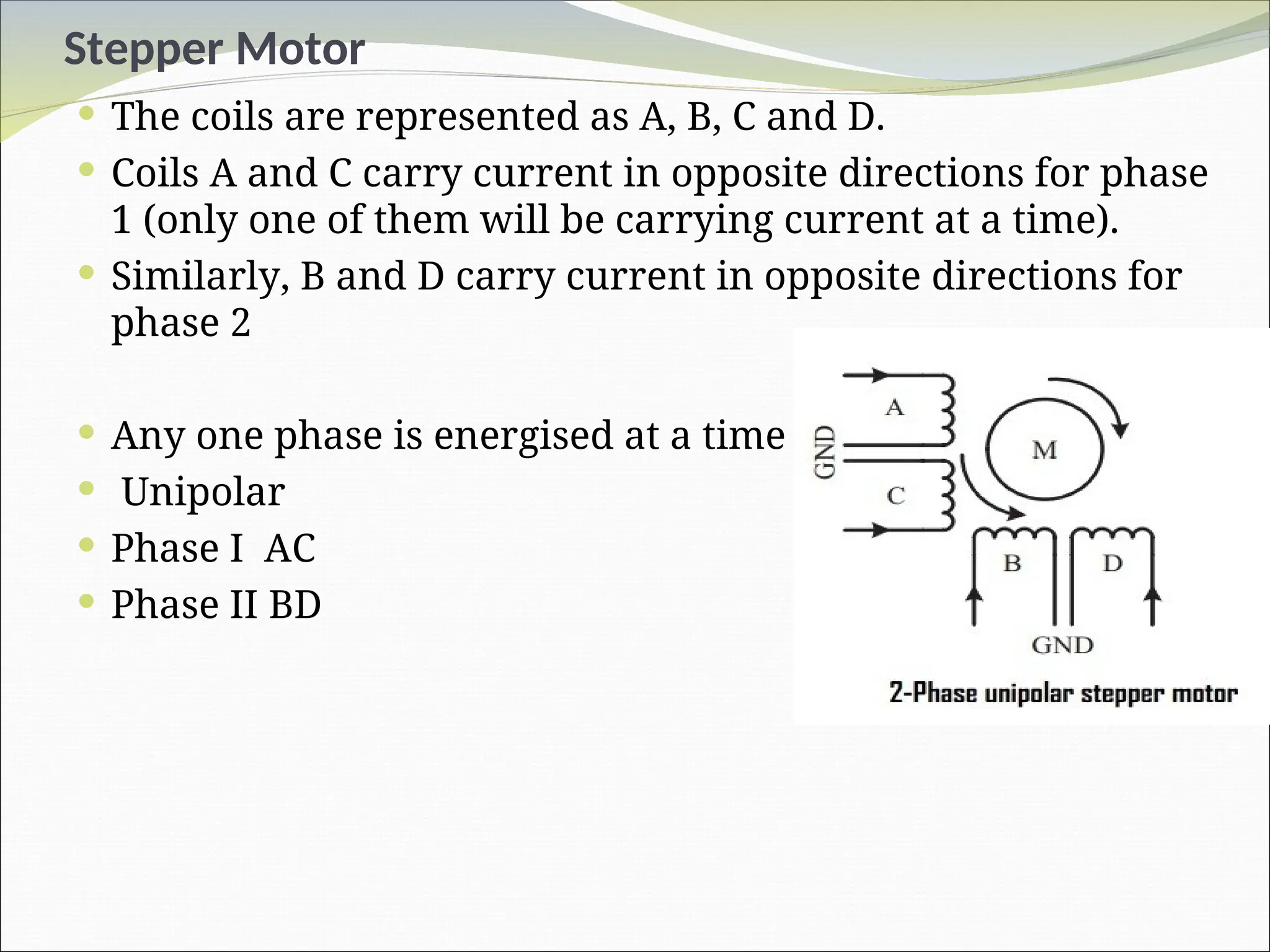 Stepper Motor
 The coils are represented as A, B, C and D.
 Coils A and C carry current in opposite directions for phase
1 (only one of them will be carrying current at a time).
 Similarly, B and D carry current in opposite directions for
phase 2
 Any one phase is energised at a time
 Unipolar
 Phase I AC
 Phase II BD
 