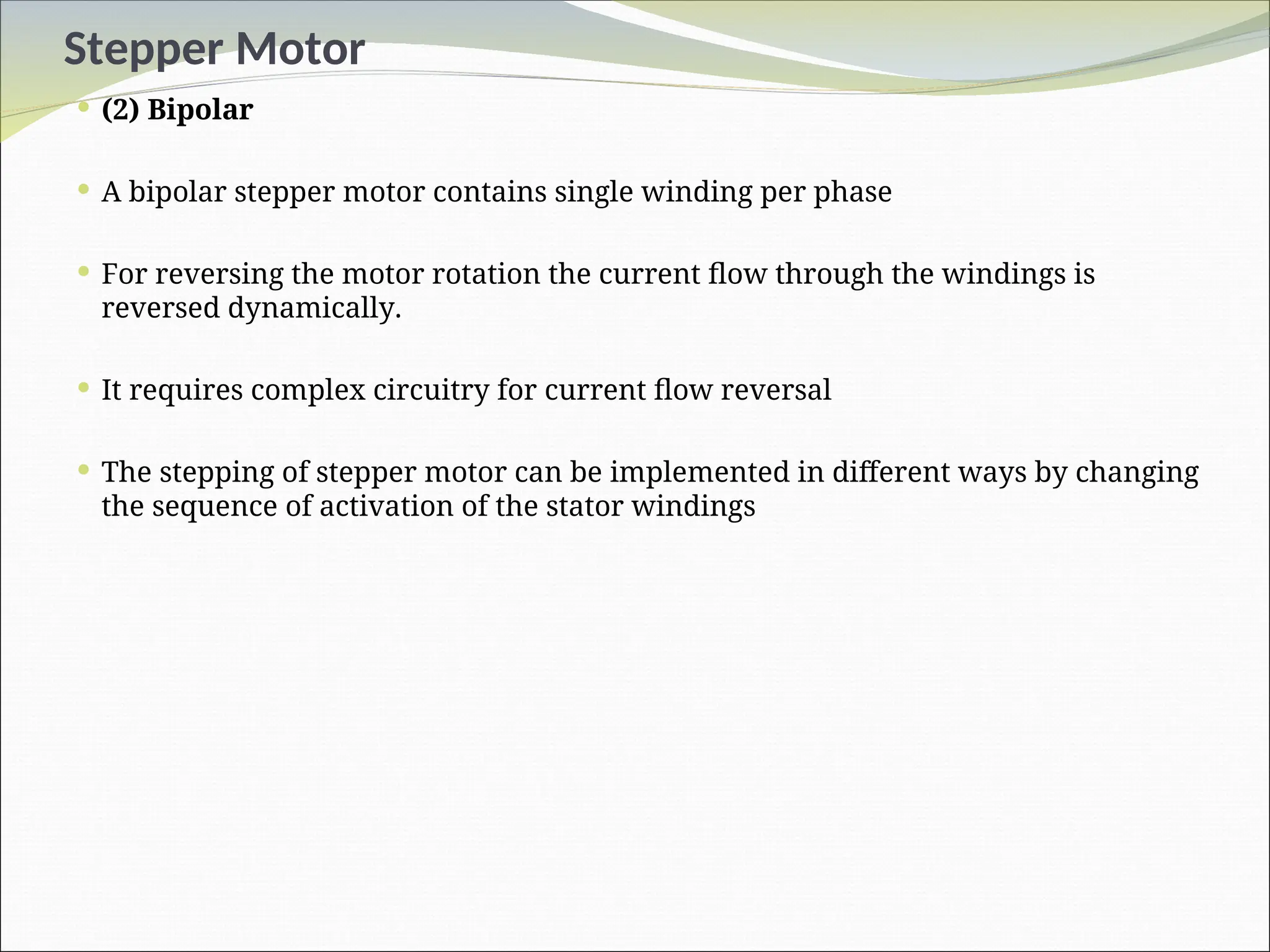 Stepper Motor
 (2) Bipolar
 A bipolar stepper motor contains single winding per phase
 For reversing the motor rotation the current flow through the windings is
reversed dynamically.
 It requires complex circuitry for current flow reversal
 The stepping of stepper motor can be implemented in different ways by changing
the sequence of activation of the stator windings
 