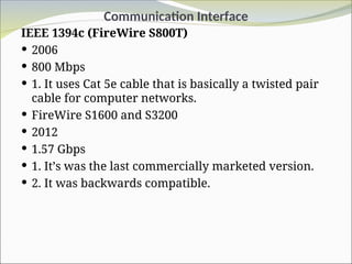 Communication Interface
IEEE 1394c (FireWire S800T)
 2006
 800 Mbps
 1. It uses Cat 5e cable that is basically a twisted pair
cable for computer networks.
 FireWire S1600 and S3200
 2012
 1.57 Gbps
 1. It’s was the last commercially marketed version.
 2. It was backwards compatible.
 