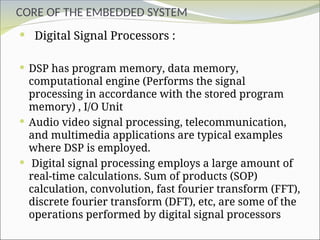 CORE OF THE EMBEDDED SYSTEM
 Digital Signal Processors :
 DSP has program memory, data memory,
computational engine (Performs the signal
processing in accordance with the stored program
memory) , I/O Unit
 Audio video signal processing, telecommunication,
and multimedia applications are typical examples
where DSP is employed.
 Digital signal processing employs a large amount of
real-time calculations. Sum of products (SOP)
calculation, convolution, fast fourier transform (FFT),
discrete fourier transform (DFT), etc, are some of the
operations performed by digital signal processors
 