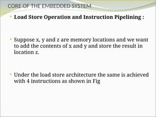 CORE OF THE EMBEDDED SYSTEM
 Load Store Operation and Instruction Pipelining :
 Suppose x, y and z are memory locations and we want
to add the contents of x and y and store the result in
location z.
 Under the load store architecture the same is achieved
with 4 instructions as shown in Fig
 
