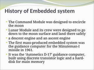History of Embedded system
 The Command Module was designed to encircle
the moon
 Lunar Module and its crew were designed to go
down to the moon surface and land there safely
 a descent engine and an ascent engine
 The first mass-produced embedded system was
the guidance computer for the Minuteman-I
missile in 1961.
 It was the ‘Autonetics D-17’ guidance computer,
built using discrete transistor logic and a hard-
disk for main memory
 