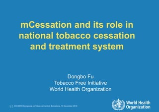ICO-WHO Symposia on Tobacco Control, Barcelona, 12 December 20161 |
mCessation and its role in
national tobacco cessation
and treatment system
Dongbo Fu
Tobacco Free Initiative
World Health Organization
 