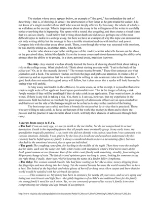 http://www.virginia.edu/undergradadmission/documents/Parke's%20essay%20on%20writing%20the%20essay%202.doc
The student whose essay appears below, an example of "the good," has undertaken the task of
describing - that is, of showing, in detail - the deterioration of her father as he gets treated for cancer. I do
not know of a single member of our staff who was not deeply affected by this essay, the whole of which is
as well done as the excerpt. What is impressive about the essay is the willingness of the writer to carefully
notice everything that is happening. She opens with a sound, that coughing, and then creates a visual scene
that we can see clearly. I said before that writing about death and sickness is perhaps one of the most
difficult topics to tackle in a college essay, but here we have an example of why this topic can demonstrate
not only writing ability but the courage to face a terrible situation head-on with intellect and power.
Compare this with the other essay about death. There, even though the writer was saturated with emotions,
he was merely telling us, in abstract terms, what he felt.
A writer who shows respects the intelligence of the reader; a writer who tells focuses on the ideas,
or the perceived ideas, behind the details. He or she is more concerned about demonstrating the ability to be
abstract then the ability to be precise. In a short, personal essay, precision is power.
The risky. Any student who has already learned the basics of showing should think about taking a
risk on the college essay. What kind of risk/ Think about starting an essay with: "I sat in the back of the
police car." Or, as in the example (below): " The woman wanted breasts." These first sentences use what
journalists call a hook. The sentence reaches out from the page and grabs our attention. It creates a bit of
controversy and an expectation that the writer might be willing to take academic risks in the classroom. A
good hook does not mean that a good essay will follow, but it does mean that a reader will look forward to
seeing what will unfold.
A risky essay can border on the offensive. In some cases, as in the excerpt, it is possible that a few
readers might write off an applicant based upon questionable taste. That is the danger of taking a risk.
People wonder if they will be penalized if they do take a risk in an application. They want to know, in other
words, if there is any risk in taking a risk. Yes, there is. I can say, however, that my experience in the
admissions field has led me to conclude the great majority of admissions officers are an open-minded lot
and that to err on the side of the baroque might not be as bad as to stay in the comfort of the boring.
The best essays are crafted not from a formula for success but by a voice that is practiced. Those
who are willing to take a risk, to focus on that part of the world that matters to them and to show the
passion and the practice it takes to write about it well, will help their chances of admission through their
essay.
Excerpts from essays to U.Va.
--The bad: From an early age, we accept death as the inevitable, but do not comprehend its actual
denotation. Death is the impending future that all people must eventually grasp. In my early teens, my
grandfather tragically perished. As a youth who did not identify with such a cataclysm I was saturated with
various emotions. Initially, I was grieved by the loss of a loved one and could not understand why this
calamity had to befall upon my family. I always considered death to have a devastating effect, but was
shocked by the emotional strain it places upon an individual.
--The good: The coughing came first, the hacking in the middle of the night. Then there were the multiple
doctor visits, each one the same: the little white rooms with magazines where I tried not to stare at the
bald, gaunt woman across from me. One of the white coats finally said something, steadily, forecasting an
80 percent change of rain. The list of second opinions grew too long to count, looking for someone to say
the right thing. Finally, there was relief in hearing the name of a kinder killer: lymphoma.
--The risky: The woman wanted breasts. She had fame waiting on her like a slave, money dripping from
her fingertips and men diving into her being. Yet she wanted breasts because the world wanted her to have
a bust. She looked at the big black and white glossy of herself arching on a silken carpet and knew that the
world would be satisfied with her airbrush deception.
------------This woman is us. My family has been in existence for nearly 20 years now, and we are aging and
losing our own breasts and tight face - the giddy happiness of a child's unconditional love for his family,
the young family's need for each other. Yet, we are constantly pressured by society's family icons into
compromising our change and age instead of accepting it.
 