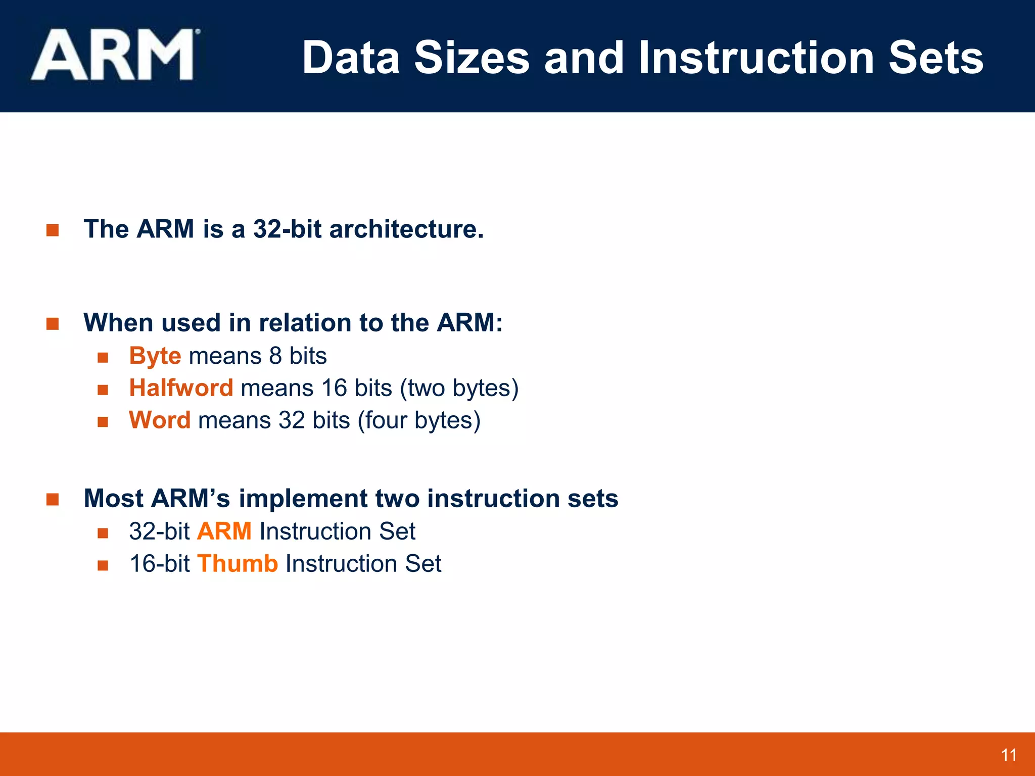 11
TM 11
Data Sizes and Instruction Sets
 The ARM is a 32-bit architecture.
 When used in relation to the ARM:
 Byte means 8 bits
 Halfword means 16 bits (two bytes)
 Word means 32 bits (four bytes)
 Most ARM’s implement two instruction sets
 32-bit ARM Instruction Set
 16-bit Thumb Instruction Set
 