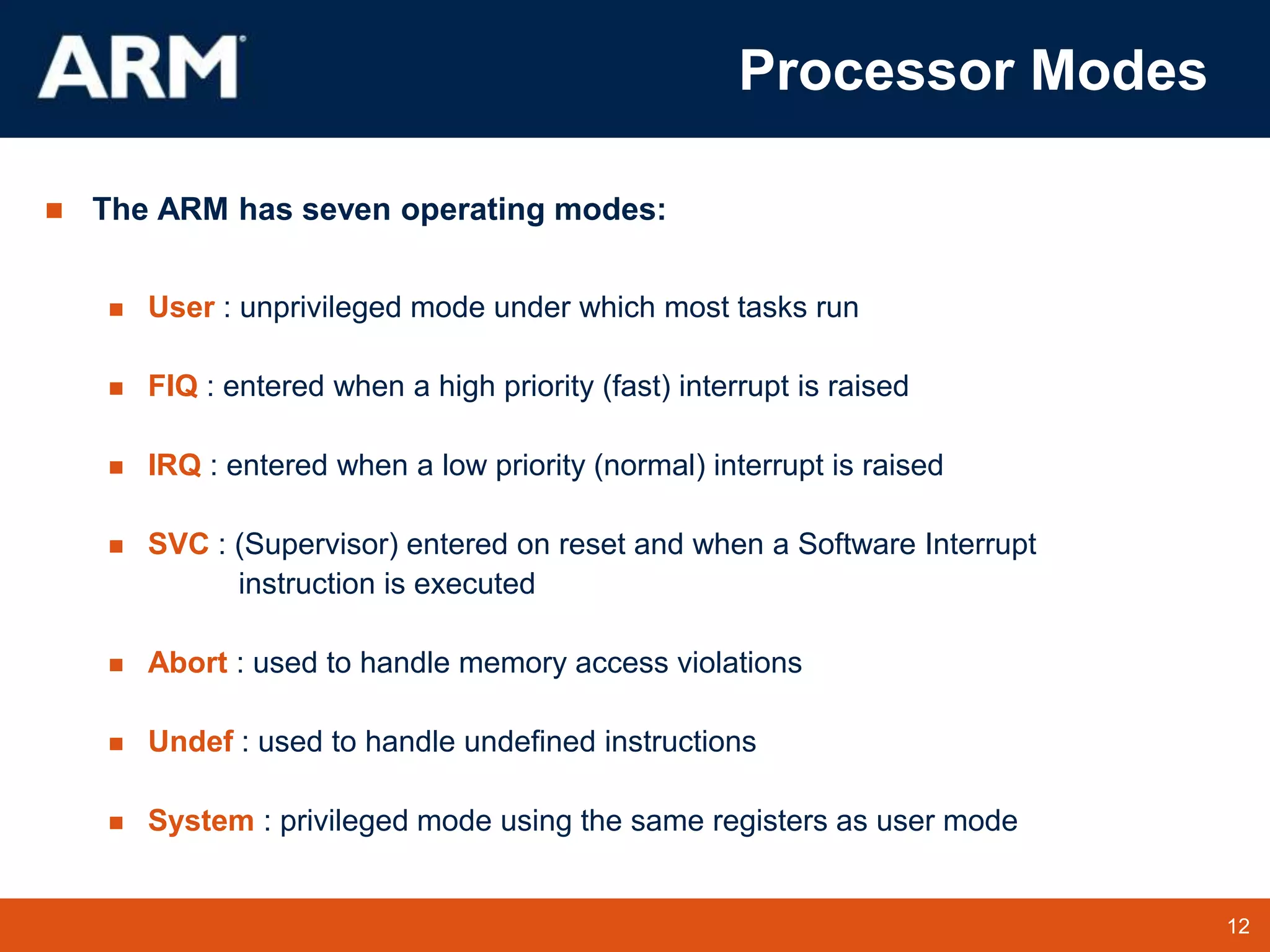 12
TM 12
Processor Modes
 The ARM has seven operating modes:
 User : unprivileged mode under which most tasks run
 FIQ : entered when a high priority (fast) interrupt is raised
 IRQ : entered when a low priority (normal) interrupt is raised
 SVC : (Supervisor) entered on reset and when a Software Interrupt
instruction is executed
 Abort : used to handle memory access violations
 Undef : used to handle undefined instructions
 System : privileged mode using the same registers as user mode
 