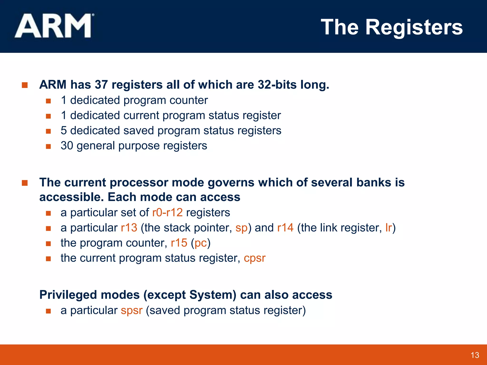 13
TM 13
The Registers
 ARM has 37 registers all of which are 32-bits long.
 1 dedicated program counter
 1 dedicated current program status register
 5 dedicated saved program status registers
 30 general purpose registers
 The current processor mode governs which of several banks is
accessible. Each mode can access
 a particular set of r0-r12 registers
 a particular r13 (the stack pointer, sp) and r14 (the link register, lr)
 the program counter, r15 (pc)
 the current program status register, cpsr
Privileged modes (except System) can also access
 a particular spsr (saved program status register)
 
