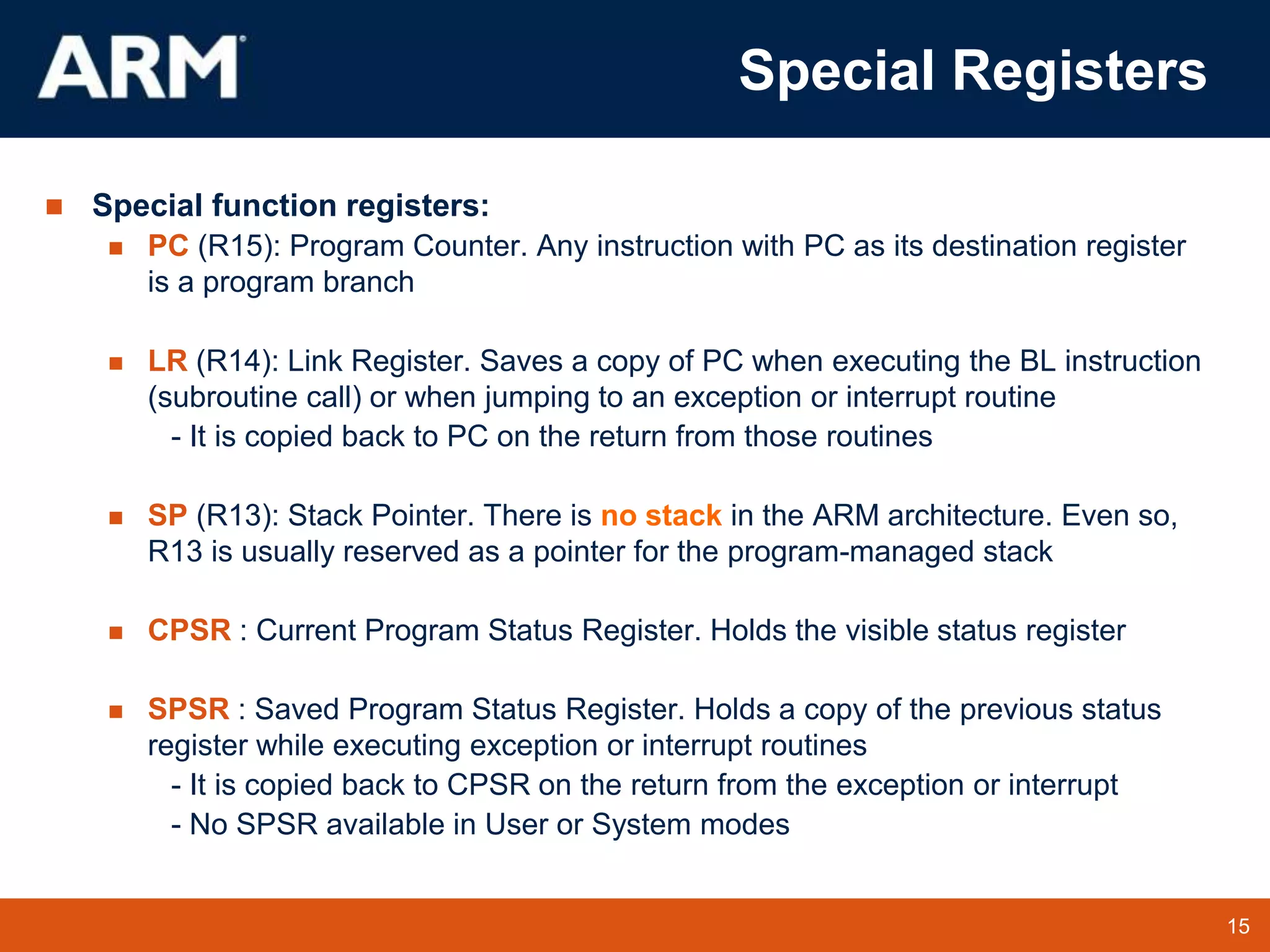 15
TM 15
Special Registers
 Special function registers:
 PC (R15): Program Counter. Any instruction with PC as its destination register
is a program branch
 LR (R14): Link Register. Saves a copy of PC when executing the BL instruction
(subroutine call) or when jumping to an exception or interrupt routine
- It is copied back to PC on the return from those routines
 SP (R13): Stack Pointer. There is no stack in the ARM architecture. Even so,
R13 is usually reserved as a pointer for the program-managed stack
 CPSR : Current Program Status Register. Holds the visible status register
 SPSR : Saved Program Status Register. Holds a copy of the previous status
register while executing exception or interrupt routines
- It is copied back to CPSR on the return from the exception or interrupt
- No SPSR available in User or System modes
 