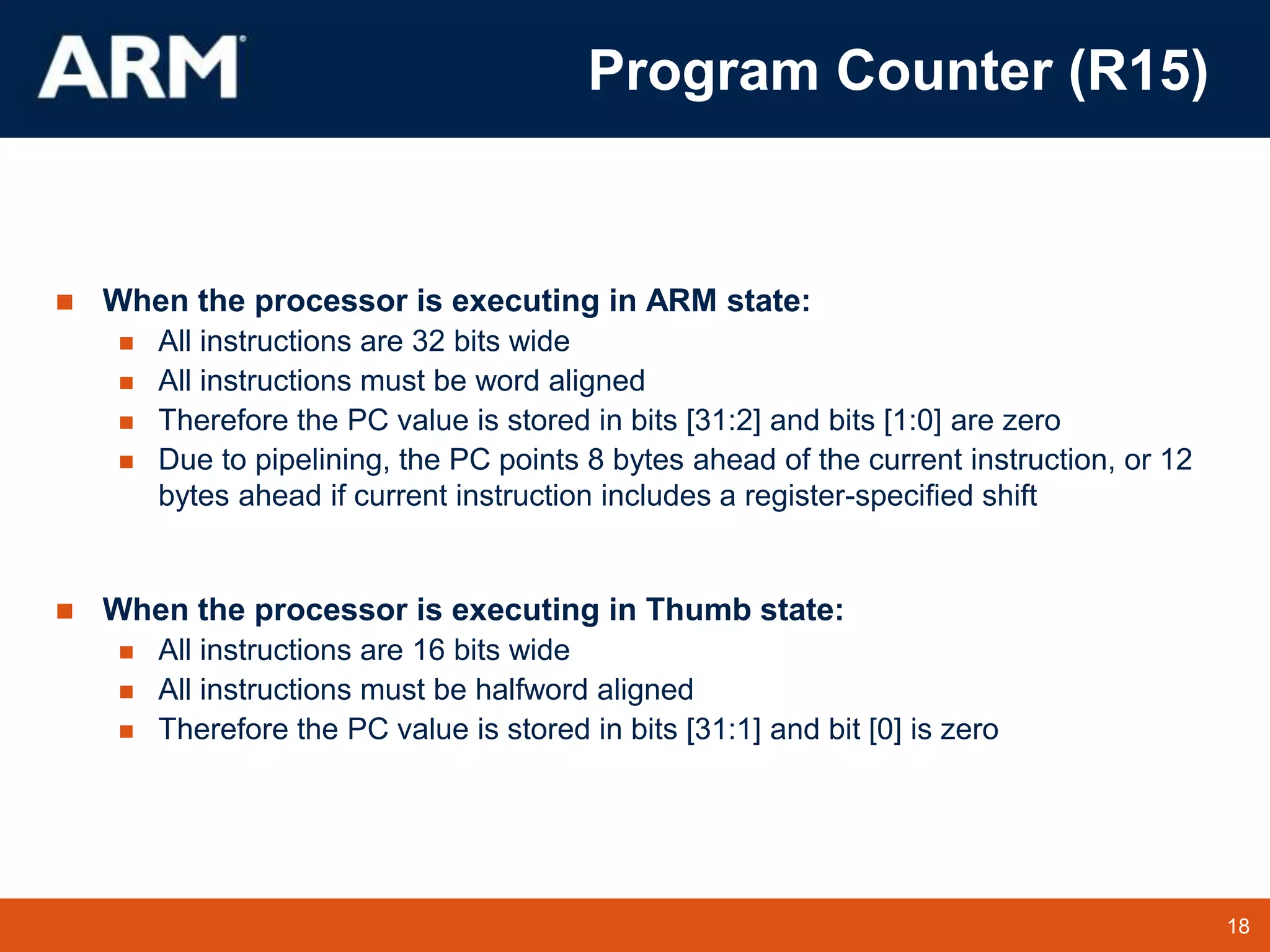 18
TM 18
 When the processor is executing in ARM state:
 All instructions are 32 bits wide
 All instructions must be word aligned
 Therefore the PC value is stored in bits [31:2] and bits [1:0] are zero
 Due to pipelining, the PC points 8 bytes ahead of the current instruction, or 12
bytes ahead if current instruction includes a register-specified shift
 When the processor is executing in Thumb state:
 All instructions are 16 bits wide
 All instructions must be halfword aligned
 Therefore the PC value is stored in bits [31:1] and bit [0] is zero
Program Counter (R15)
 