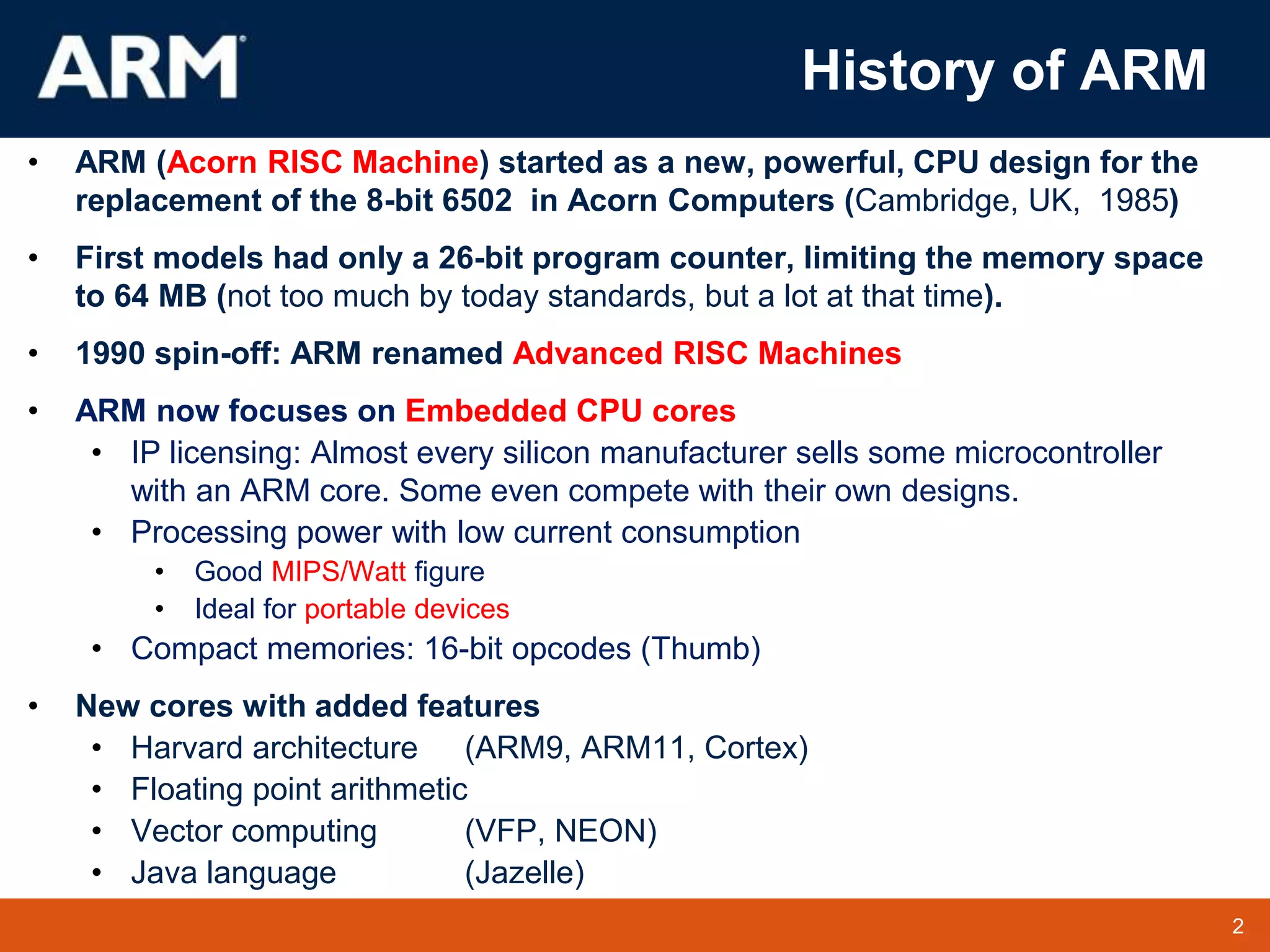 2
TM 2
History of ARM
• ARM (Acorn RISC Machine) started as a new, powerful, CPU design for the
replacement of the 8-bit 6502 in Acorn Computers (Cambridge, UK, 1985)
• First models had only a 26-bit program counter, limiting the memory space
to 64 MB (not too much by today standards, but a lot at that time).
• 1990 spin-off: ARM renamed Advanced RISC Machines
• ARM now focuses on Embedded CPU cores
• IP licensing: Almost every silicon manufacturer sells some microcontroller
with an ARM core. Some even compete with their own designs.
• Processing power with low current consumption
• Good MIPS/Watt figure
• Ideal for portable devices
• Compact memories: 16-bit opcodes (Thumb)
• New cores with added features
• Harvard architecture (ARM9, ARM11, Cortex)
• Floating point arithmetic
• Vector computing (VFP, NEON)
• Java language (Jazelle)
 