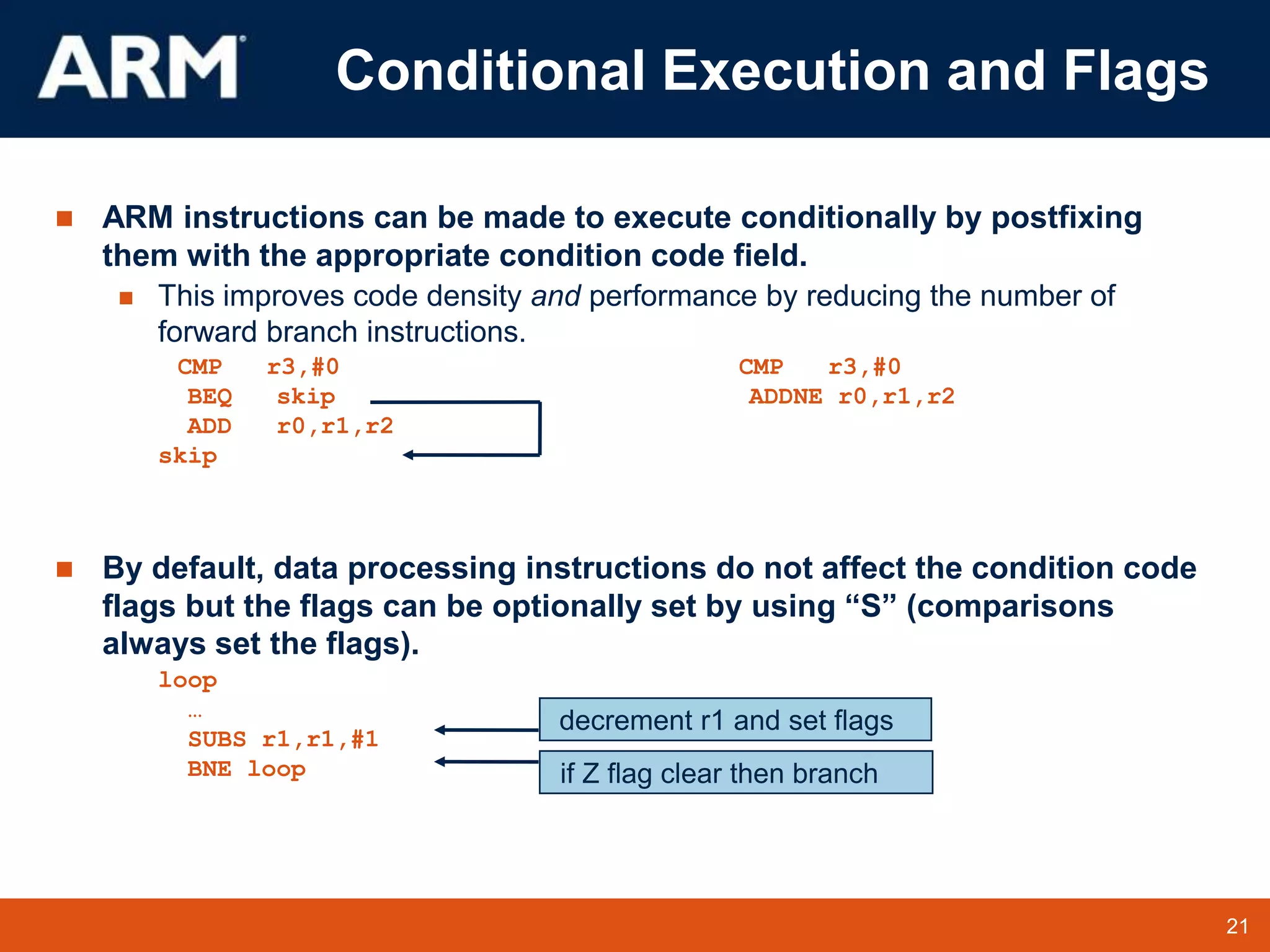21
TM 21
 ARM instructions can be made to execute conditionally by postfixing
them with the appropriate condition code field.
 This improves code density and performance by reducing the number of
forward branch instructions.
CMP r3,#0 CMP r3,#0
BEQ skip ADDNE r0,r1,r2
ADD r0,r1,r2
skip
 By default, data processing instructions do not affect the condition code
flags but the flags can be optionally set by using “S” (comparisons
always set the flags).
loop
…
SUBS r1,r1,#1
BNE loop if Z flag clear then branch
decrement r1 and set flags
Conditional Execution and Flags
 