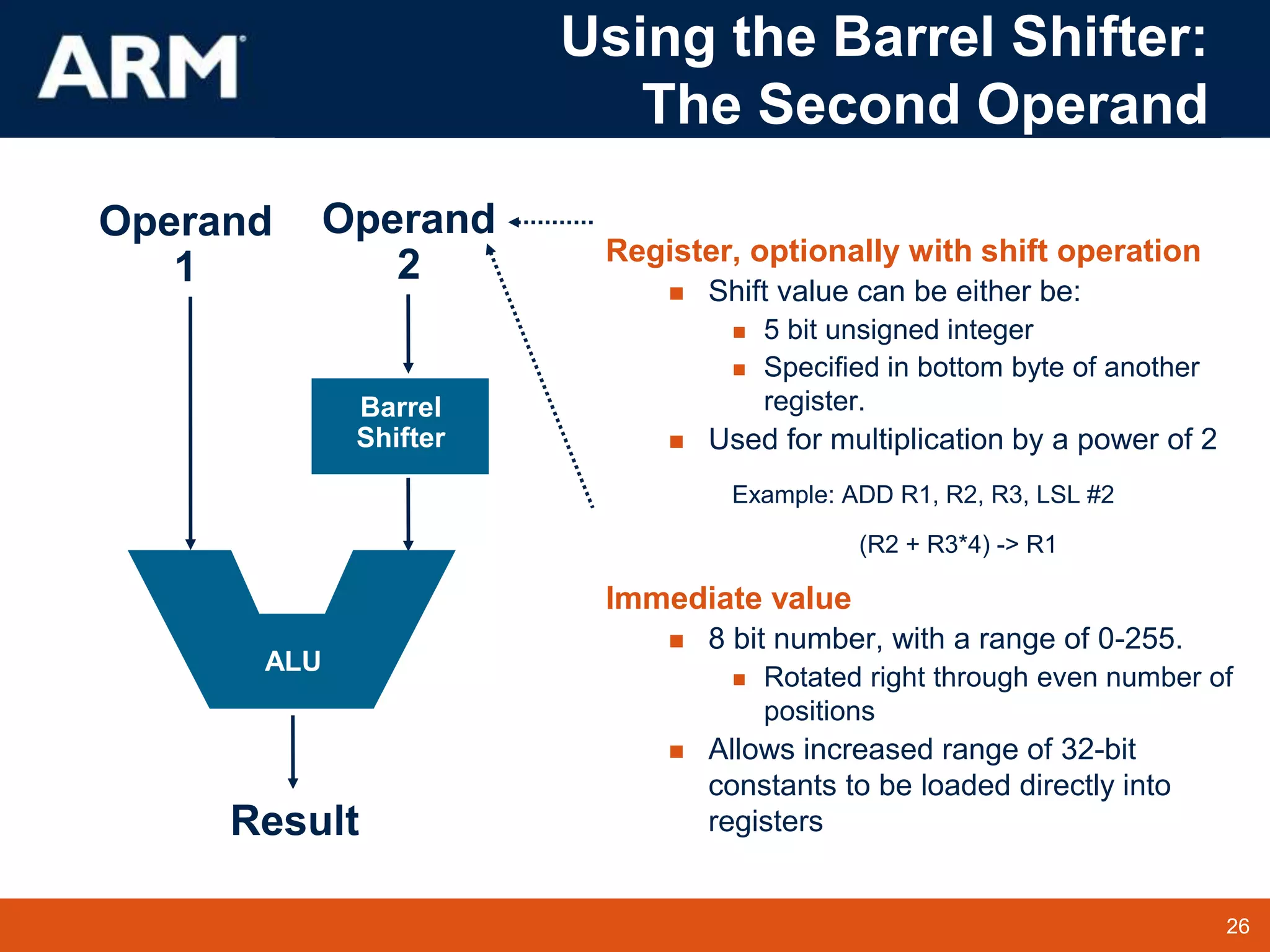 26
TM 26
Register, optionally with shift operation
 Shift value can be either be:
 5 bit unsigned integer
 Specified in bottom byte of another
register.
 Used for multiplication by a power of 2
Example: ADD R1, R2, R3, LSL #2
(R2 + R3*4) -> R1
Immediate value
 8 bit number, with a range of 0-255.
 Rotated right through even number of
positions
 Allows increased range of 32-bit
constants to be loaded directly into
registers
Result
Operand
1
Barrel
Shifter
Operand
2
ALU
Using the Barrel Shifter:
The Second Operand
 