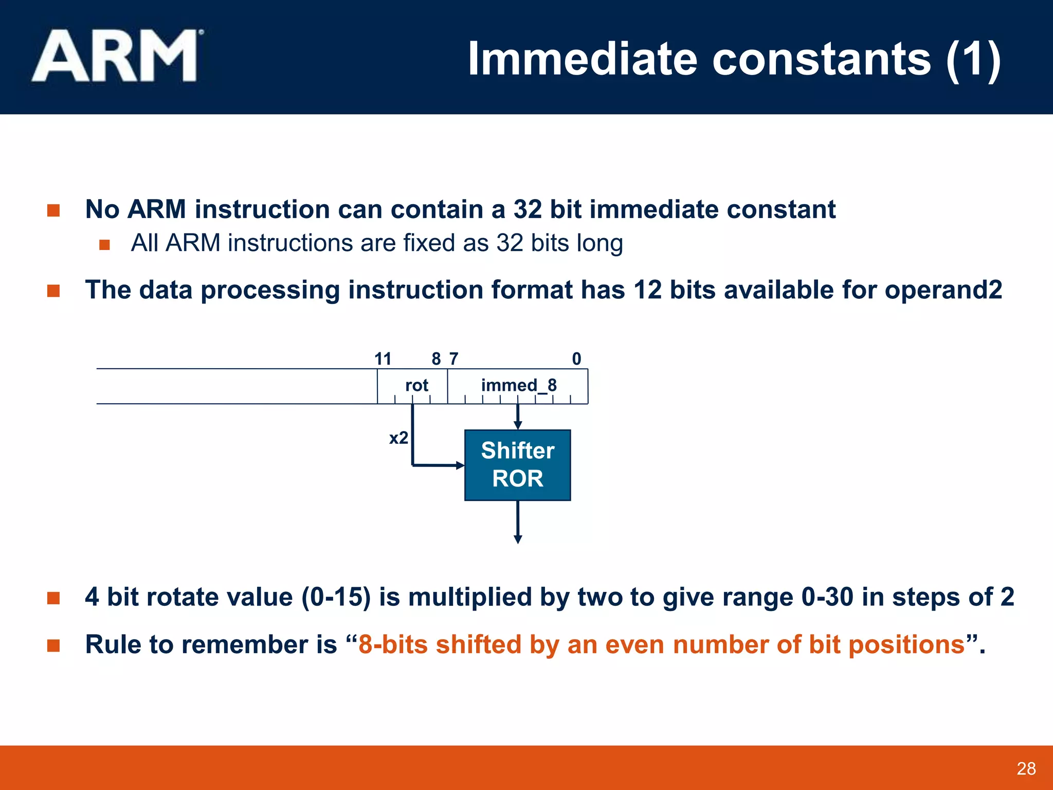 28
TM 28
 No ARM instruction can contain a 32 bit immediate constant
 All ARM instructions are fixed as 32 bits long
 The data processing instruction format has 12 bits available for operand2
 4 bit rotate value (0-15) is multiplied by two to give range 0-30 in steps of 2
 Rule to remember is “8-bits shifted by an even number of bit positions”.
0
7
11 8
immed_8
Shifter
ROR
rot
x2
Immediate constants (1)
 