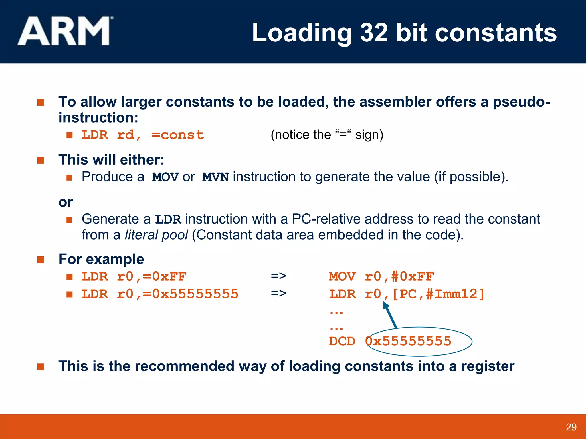 29
TM 29
 To allow larger constants to be loaded, the assembler offers a pseudo-
instruction:
 LDR rd, =const (notice the “=“ sign)
 This will either:
 Produce a MOV or MVN instruction to generate the value (if possible).
or
 Generate a LDR instruction with a PC-relative address to read the constant
from a literal pool (Constant data area embedded in the code).
 For example
 LDR r0,=0xFF => MOV r0,#0xFF
 LDR r0,=0x55555555 => LDR r0,[PC,#Imm12]
…
…
DCD 0x55555555
 This is the recommended way of loading constants into a register
Loading 32 bit constants
 