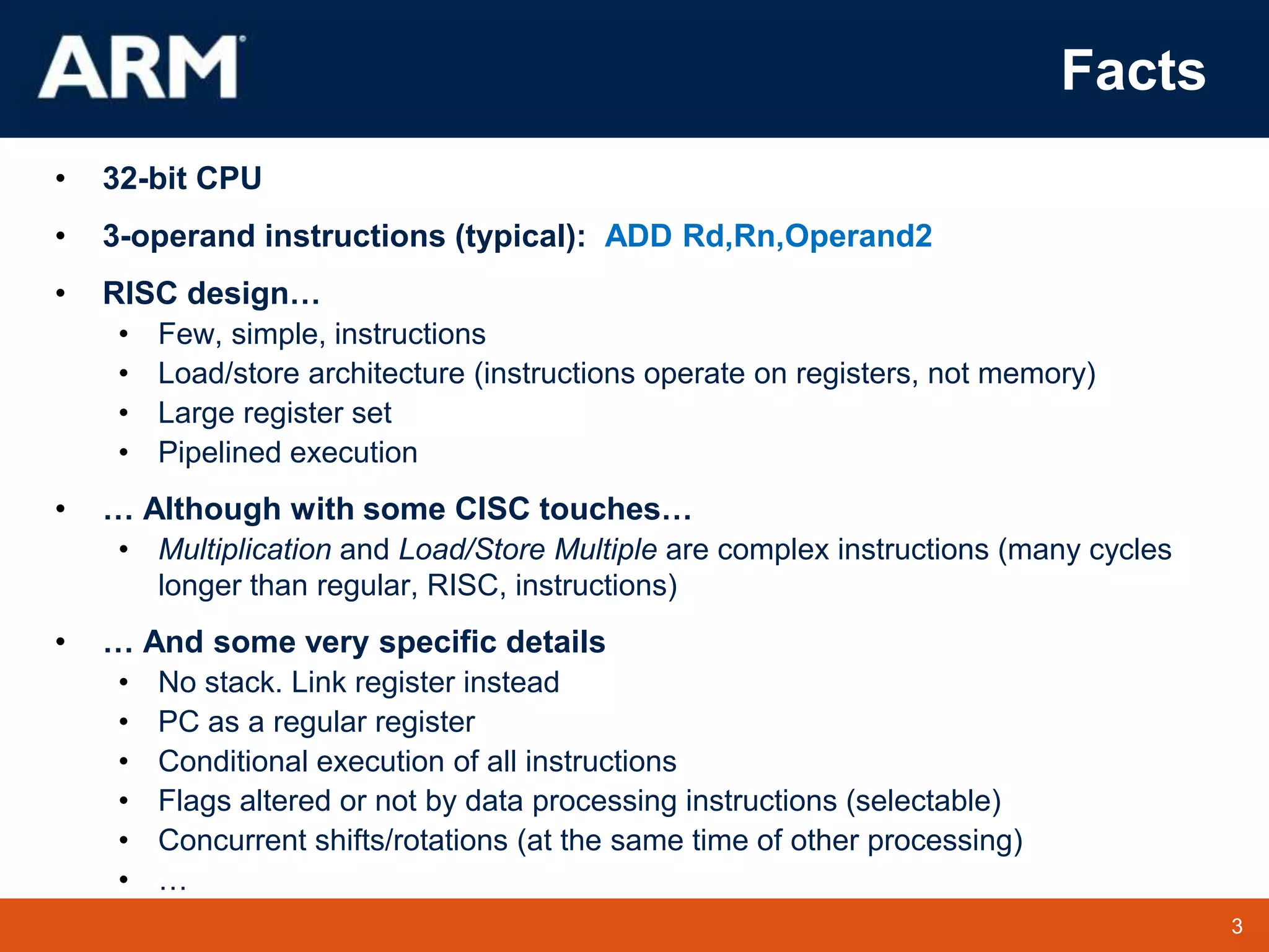 3
TM 3
Facts
• 32-bit CPU
• 3-operand instructions (typical): ADD Rd,Rn,Operand2
• RISC design…
• Few, simple, instructions
• Load/store architecture (instructions operate on registers, not memory)
• Large register set
• Pipelined execution
• … Although with some CISC touches…
• Multiplication and Load/Store Multiple are complex instructions (many cycles
longer than regular, RISC, instructions)
• … And some very specific details
• No stack. Link register instead
• PC as a regular register
• Conditional execution of all instructions
• Flags altered or not by data processing instructions (selectable)
• Concurrent shifts/rotations (at the same time of other processing)
• …
 