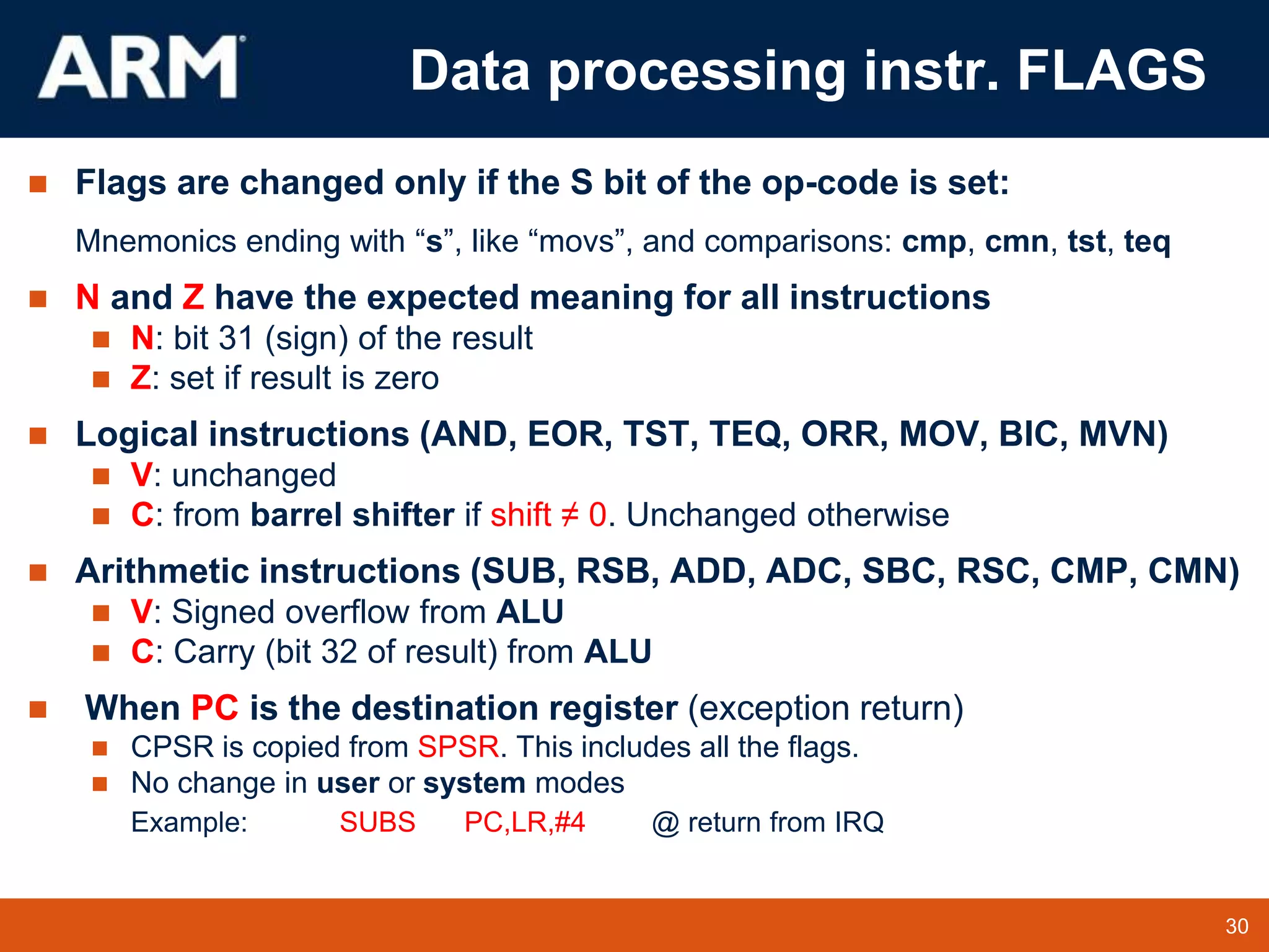 30
TM 30
Data processing instr. FLAGS
 Flags are changed only if the S bit of the op-code is set:
Mnemonics ending with “s”, like “movs”, and comparisons: cmp, cmn, tst, teq
 N and Z have the expected meaning for all instructions
 N: bit 31 (sign) of the result
 Z: set if result is zero
 Logical instructions (AND, EOR, TST, TEQ, ORR, MOV, BIC, MVN)
 V: unchanged
 C: from barrel shifter if shift ≠ 0. Unchanged otherwise
 Arithmetic instructions (SUB, RSB, ADD, ADC, SBC, RSC, CMP, CMN)
 V: Signed overflow from ALU
 C: Carry (bit 32 of result) from ALU
 When PC is the destination register (exception return)
 CPSR is copied from SPSR. This includes all the flags.
 No change in user or system modes
Example: SUBS PC,LR,#4 @ return from IRQ
 