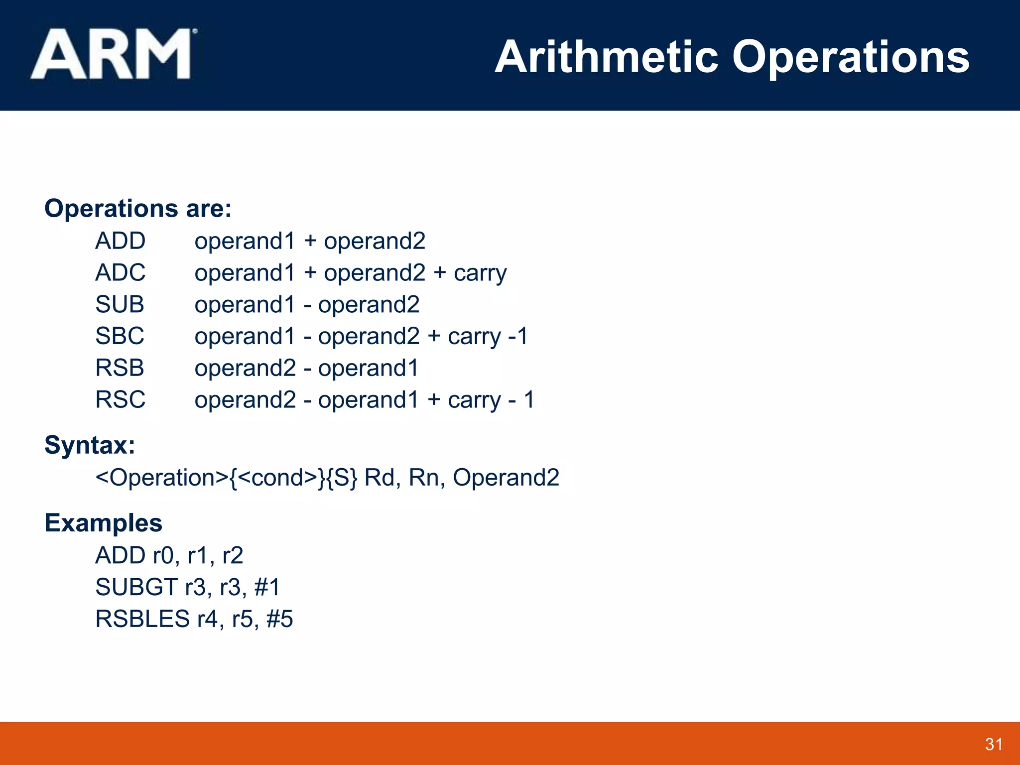 31
TM 31
Arithmetic Operations
Operations are:
ADD operand1 + operand2
ADC operand1 + operand2 + carry
SUB operand1 - operand2
SBC operand1 - operand2 + carry -1
RSB operand2 - operand1
RSC operand2 - operand1 + carry - 1
Syntax:
<Operation>{<cond>}{S} Rd, Rn, Operand2
Examples
ADD r0, r1, r2
SUBGT r3, r3, #1
RSBLES r4, r5, #5
 