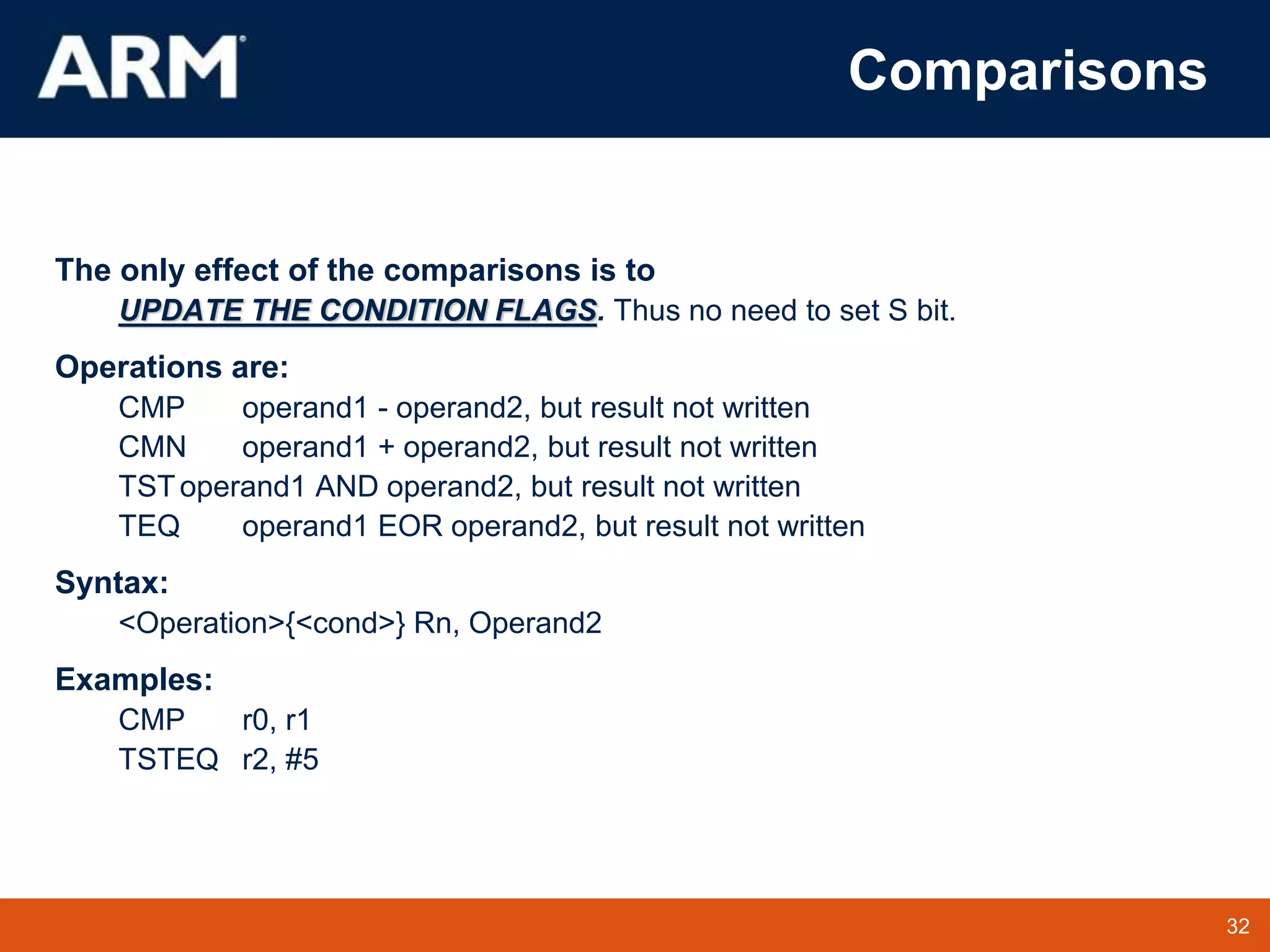 32
TM 32
Comparisons
The only effect of the comparisons is to
UPDATE THE CONDITION FLAGS. Thus no need to set S bit.
Operations are:
CMP operand1 - operand2, but result not written
CMN operand1 + operand2, but result not written
TSToperand1 AND operand2, but result not written
TEQ operand1 EOR operand2, but result not written
Syntax:
<Operation>{<cond>} Rn, Operand2
Examples:
CMP r0, r1
TSTEQ r2, #5
 