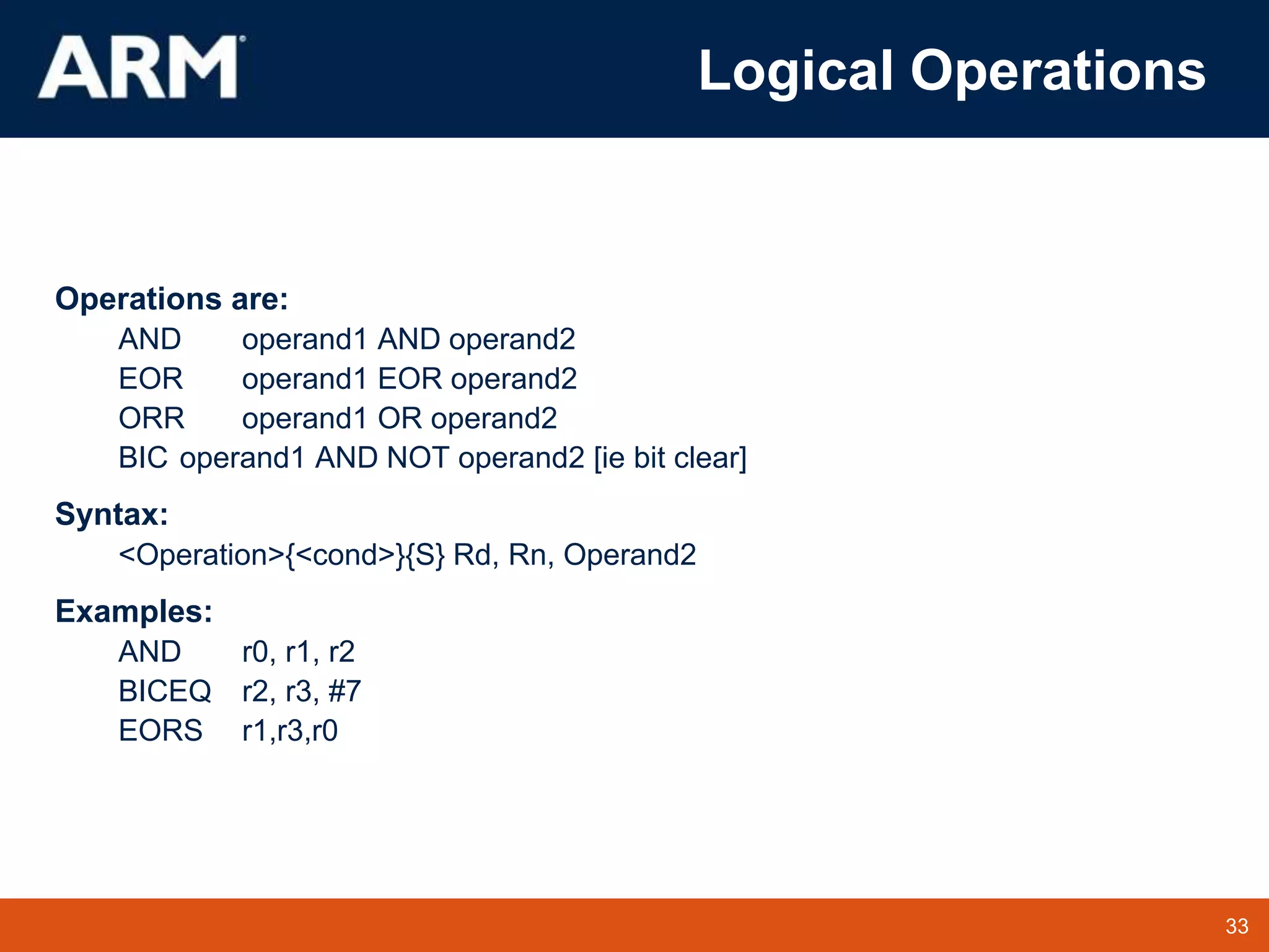 33
TM 33
Logical Operations
Operations are:
AND operand1 AND operand2
EOR operand1 EOR operand2
ORR operand1 OR operand2
BIC operand1 AND NOT operand2 [ie bit clear]
Syntax:
<Operation>{<cond>}{S} Rd, Rn, Operand2
Examples:
AND r0, r1, r2
BICEQ r2, r3, #7
EORS r1,r3,r0
 