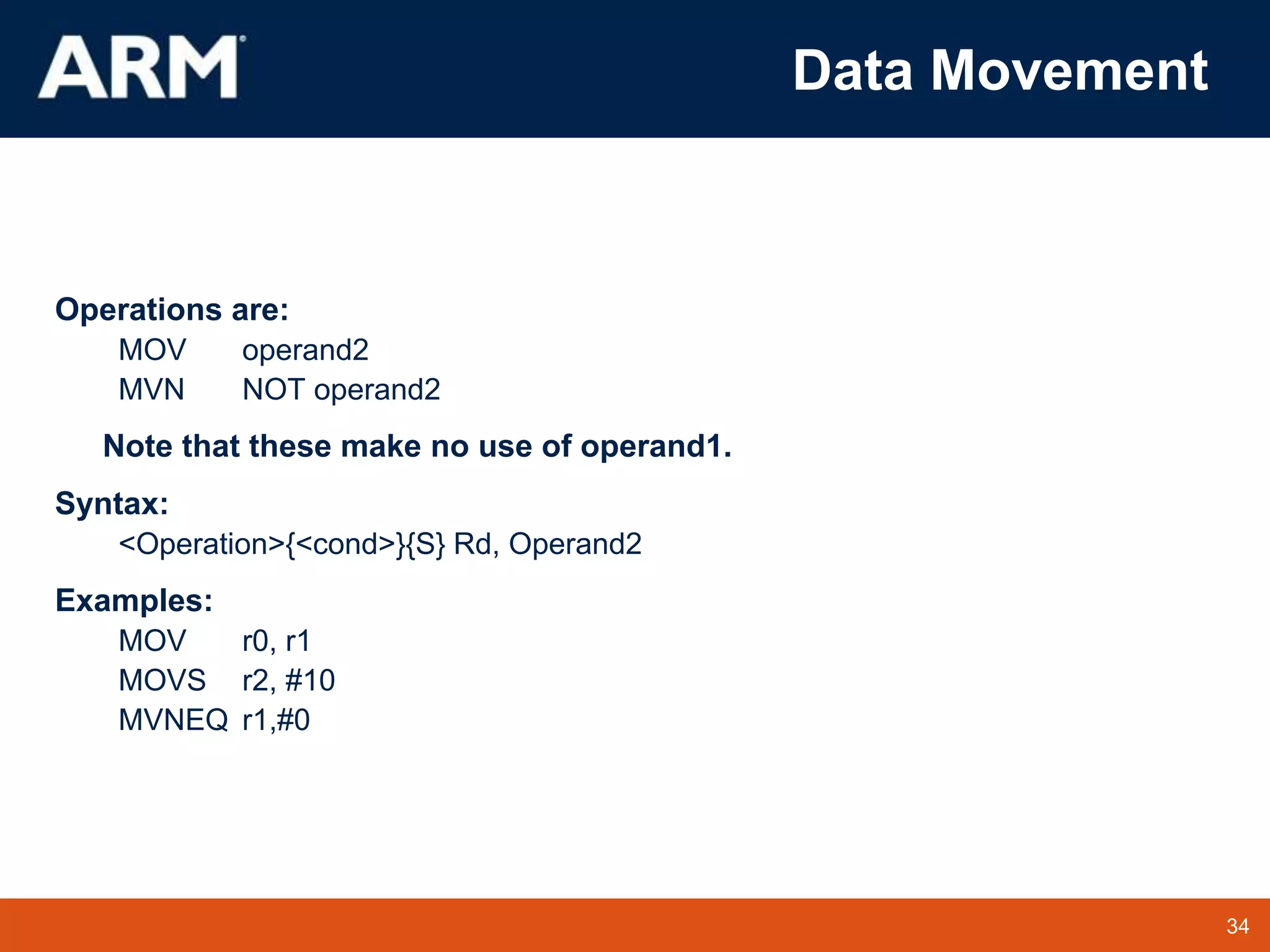 34
TM 34
Data Movement
Operations are:
MOV operand2
MVN NOT operand2
Note that these make no use of operand1.
Syntax:
<Operation>{<cond>}{S} Rd, Operand2
Examples:
MOV r0, r1
MOVS r2, #10
MVNEQ r1,#0
 