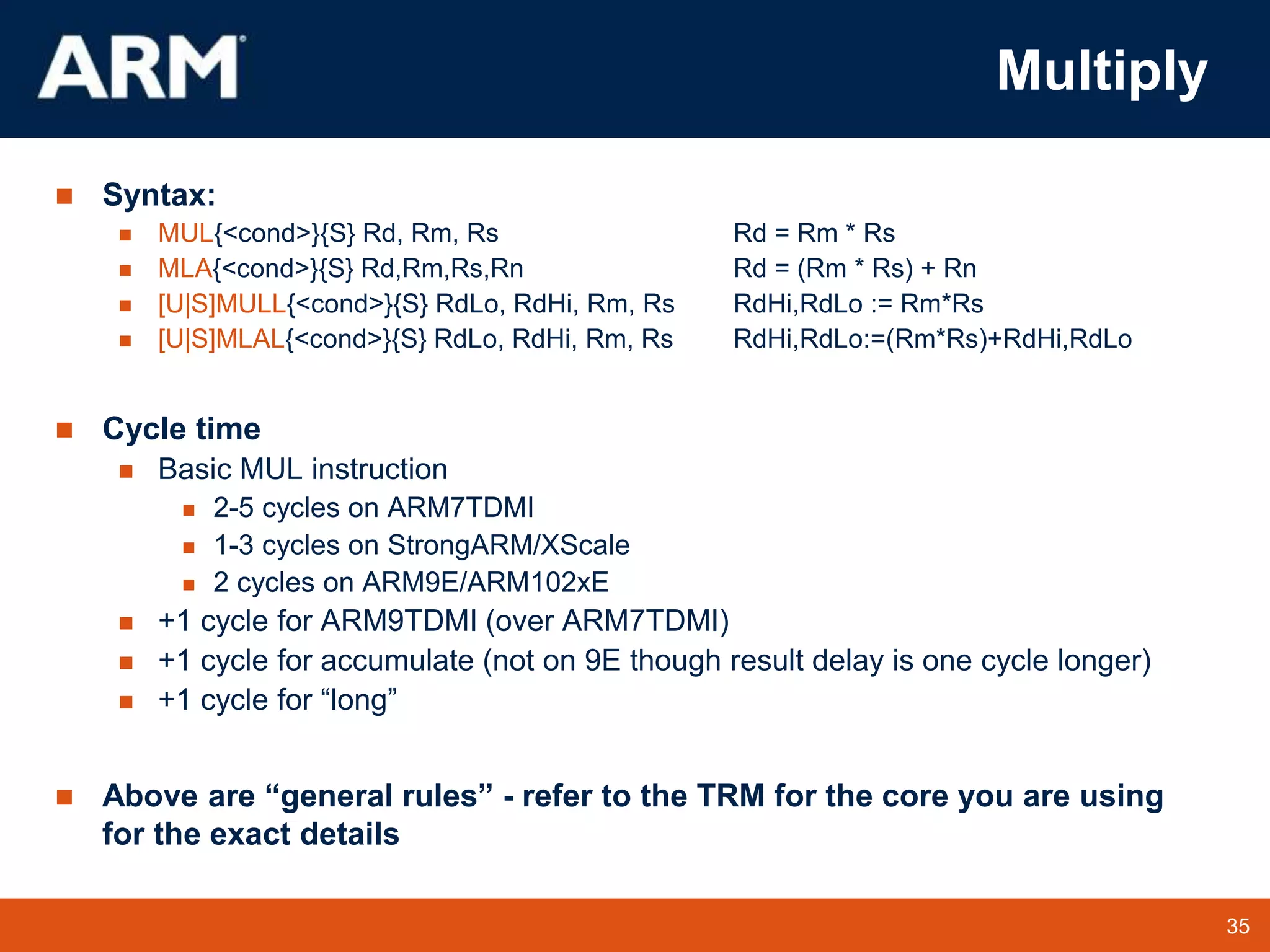 35
TM 35
Multiply
 Syntax:
 MUL{<cond>}{S} Rd, Rm, Rs Rd = Rm * Rs
 MLA{<cond>}{S} Rd,Rm,Rs,Rn Rd = (Rm * Rs) + Rn
 [U|S]MULL{<cond>}{S} RdLo, RdHi, Rm, Rs RdHi,RdLo := Rm*Rs
 [U|S]MLAL{<cond>}{S} RdLo, RdHi, Rm, Rs RdHi,RdLo:=(Rm*Rs)+RdHi,RdLo
 Cycle time
 Basic MUL instruction
 2-5 cycles on ARM7TDMI
 1-3 cycles on StrongARM/XScale
 2 cycles on ARM9E/ARM102xE
 +1 cycle for ARM9TDMI (over ARM7TDMI)
 +1 cycle for accumulate (not on 9E though result delay is one cycle longer)
 +1 cycle for “long”
 Above are “general rules” - refer to the TRM for the core you are using
for the exact details
 