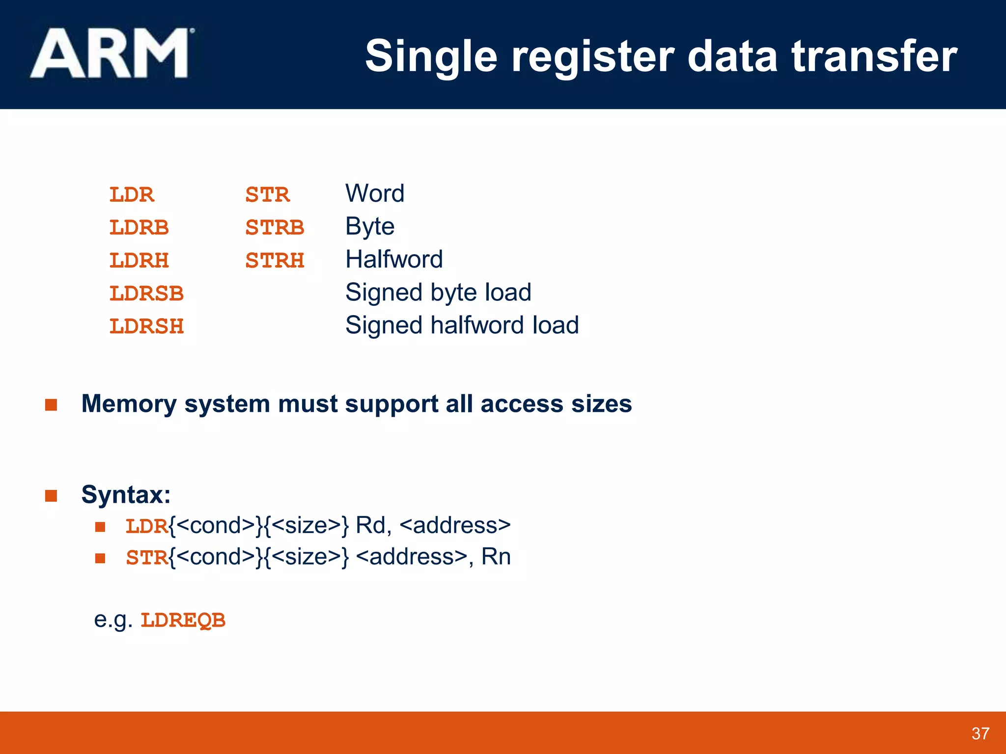37
TM 37
Single register data transfer
LDR STR Word
LDRB STRB Byte
LDRH STRH Halfword
LDRSB Signed byte load
LDRSH Signed halfword load
 Memory system must support all access sizes
 Syntax:
 LDR{<cond>}{<size>} Rd, <address>
 STR{<cond>}{<size>} <address>, Rn
e.g. LDREQB
 