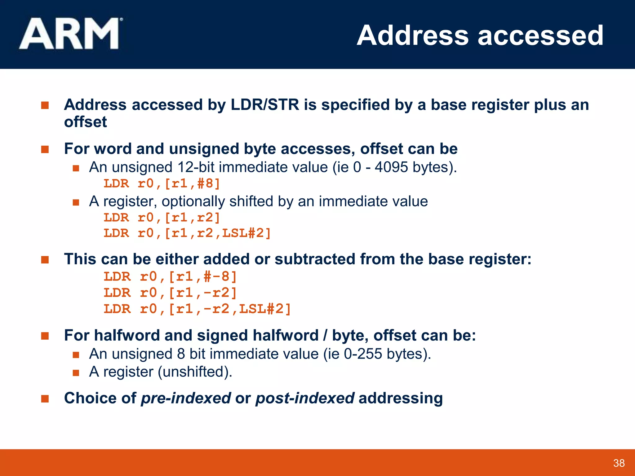 38
TM 38
Address accessed
 Address accessed by LDR/STR is specified by a base register plus an
offset
 For word and unsigned byte accesses, offset can be
 An unsigned 12-bit immediate value (ie 0 - 4095 bytes).
LDR r0,[r1,#8]
 A register, optionally shifted by an immediate value
LDR r0,[r1,r2]
LDR r0,[r1,r2,LSL#2]
 This can be either added or subtracted from the base register:
LDR r0,[r1,#-8]
LDR r0,[r1,-r2]
LDR r0,[r1,-r2,LSL#2]
 For halfword and signed halfword / byte, offset can be:
 An unsigned 8 bit immediate value (ie 0-255 bytes).
 A register (unshifted).
 Choice of pre-indexed or post-indexed addressing
 
