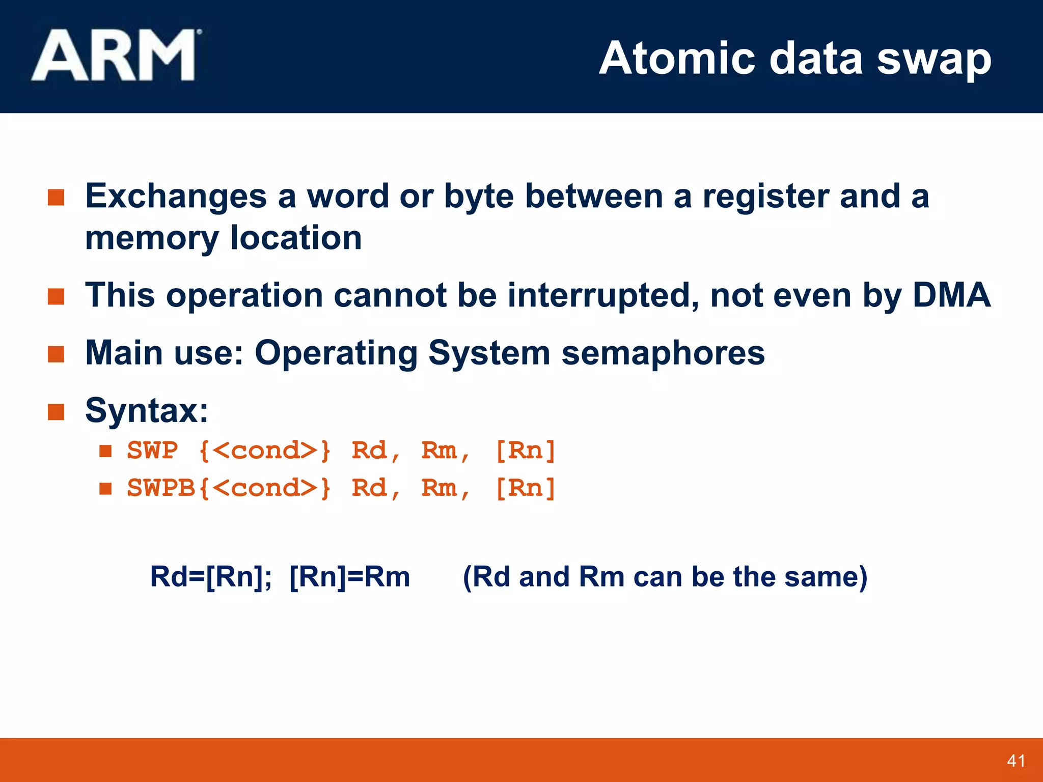 41
TM 41
Atomic data swap
 Exchanges a word or byte between a register and a
memory location
 This operation cannot be interrupted, not even by DMA
 Main use: Operating System semaphores
 Syntax:
 SWP {<cond>} Rd, Rm, [Rn]
 SWPB{<cond>} Rd, Rm, [Rn]
Rd=[Rn]; [Rn]=Rm (Rd and Rm can be the same)
 