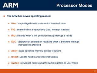 12
TM 12
Processor Modes
 The ARM has seven operating modes:
 User : unprivileged mode under which most tasks run
 FIQ : entered when a high priority (fast) interrupt is raised
 IRQ : entered when a low priority (normal) interrupt is raised
 SVC : (Supervisor) entered on reset and when a Software Interrupt
instruction is executed
 Abort : used to handle memory access violations
 Undef : used to handle undefined instructions
 System : privileged mode using the same registers as user mode
 