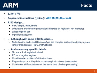 3
TM 3
Facts
• 32-bit CPU
• 3-operand instructions (typical): ADD Rd,Rn,Operand2
• RISC design…
• Few, simple, instructions
• Load/store architecture (instructions operate on registers, not memory)
• Large register set
• Pipelined execution
• … Although with some CISC touches…
• Multiplication and Load/Store Multiple are complex instructions (many cycles
longer than regular, RISC, instructions)
• … And some very specific details
• No stack. Link register instead
• PC as a regular register
• Conditional execution of all instructions
• Flags altered or not by data processing instructions (selectable)
• Concurrent shifts/rotations (at the same time of other processing)
• …
 