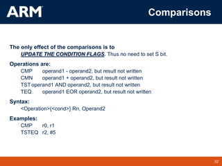 32
TM 32
Comparisons
The only effect of the comparisons is to
UPDATE THE CONDITION FLAGS. Thus no need to set S bit.
Operations are:
CMP operand1 - operand2, but result not written
CMN operand1 + operand2, but result not written
TSToperand1 AND operand2, but result not written
TEQ operand1 EOR operand2, but result not written
Syntax:
<Operation>{<cond>} Rn, Operand2
Examples:
CMP r0, r1
TSTEQ r2, #5
 