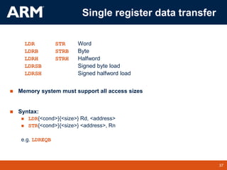 37
TM 37
Single register data transfer
LDR STR Word
LDRB STRB Byte
LDRH STRH Halfword
LDRSB Signed byte load
LDRSH Signed halfword load
 Memory system must support all access sizes
 Syntax:
 LDR{<cond>}{<size>} Rd, <address>
 STR{<cond>}{<size>} <address>, Rn
e.g. LDREQB
 