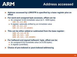 38
TM 38
Address accessed
 Address accessed by LDR/STR is specified by a base register plus an
offset
 For word and unsigned byte accesses, offset can be
 An unsigned 12-bit immediate value (ie 0 - 4095 bytes).
LDR r0,[r1,#8]
 A register, optionally shifted by an immediate value
LDR r0,[r1,r2]
LDR r0,[r1,r2,LSL#2]
 This can be either added or subtracted from the base register:
LDR r0,[r1,#-8]
LDR r0,[r1,-r2]
LDR r0,[r1,-r2,LSL#2]
 For halfword and signed halfword / byte, offset can be:
 An unsigned 8 bit immediate value (ie 0-255 bytes).
 A register (unshifted).
 Choice of pre-indexed or post-indexed addressing
 