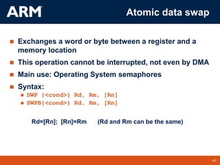 41
TM 41
Atomic data swap
 Exchanges a word or byte between a register and a
memory location
 This operation cannot be interrupted, not even by DMA
 Main use: Operating System semaphores
 Syntax:
 SWP {<cond>} Rd, Rm, [Rn]
 SWPB{<cond>} Rd, Rm, [Rn]
Rd=[Rn]; [Rn]=Rm (Rd and Rm can be the same)
 