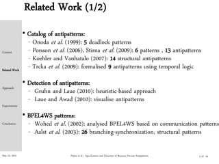 May 15, 2015
Related Work (1/2)
• Catalog of antipatterns:
- Onoda et al. (1999): 5 deadlock patterns
- Persson et al. (2006), Stirna et al. (2009): 6 patterns , 13 antipatterns
- Koehler and Vanhatalo (2007): 14 structural antipatterns
- Trcka et al. (2009): formalised 9 antipatterns using temporal logic
• Detection of antipatterns:
- Gruhn and Laue (2010): heuristic-based approach
- Laue and Awad (2010): visualise antipatterns
• BPEL4WS patterns:
- Wohed et al. (2002): analysed BPEL4WS based on communication patterns
- Aalst et al. (2003): 26 branching-synchronization, structural patterns
Palma et al. | Specification and Detection of Business Process Antipatterns
Context
Related Work
Approach
Experiments
Conclusion
5 of 24
 