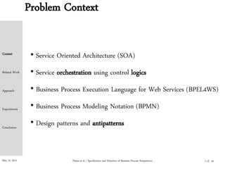May 15, 2015 Palma et al. | Specification and Detection of Business Process Antipatterns
Context
Related Work
Approach
Experiments
Conclusion
Problem Context
2 of
• Service Oriented Architecture (SOA)
• Service orchestration using control logics
• Business Process Execution Language for Web Services (BPEL4WS)
• Business Process Modeling Notation (BPMN)
• Design patterns and antipatterns
24
 