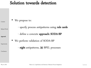 May 15, 2015
Solution towards detection
• We propose to:
- specify process antipatterns using rule cards
- define a concrete approach: SODA-BP
• We perform validation of SODA-BP
- eight antipatterns, 35 BPEL processes
Palma et al. | Specification and Detection of Business Process Antipatterns
Context
Related Work
Approach
Experiments
Conclusion
7 of 24
 