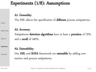 May 15, 2015
Experiments (1/8): Assumptions
Palma et al. | Specification and Detection of Business Process Antipatterns
A1. Generality:
The DSL allows the specification of different process antipatterns.
A2. Accuracy:
Antipatterns detection algorithms have at least a precision of 75%,
and a recall of 100%.
A3. Extensibility:
Our DSL and SOFA framework are extensible by adding new
metrics and process antipatterns.
Context
Related Work
Approach
Experiments
Conclusion
14 of 24
 