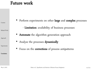 May 15, 2015
Future work
• Perform experiments on other large and complex processes
- Limitation: availability of business processes
• Automate the algorithm generation approach
• Analyse the processes dynamically
• Focus on the corrections of process antipatterns
Palma et al. | Specification and Detection of Business Process Antipatterns
Context
Related Work
Approach
Experiments
Conclusion
24 of 24
 