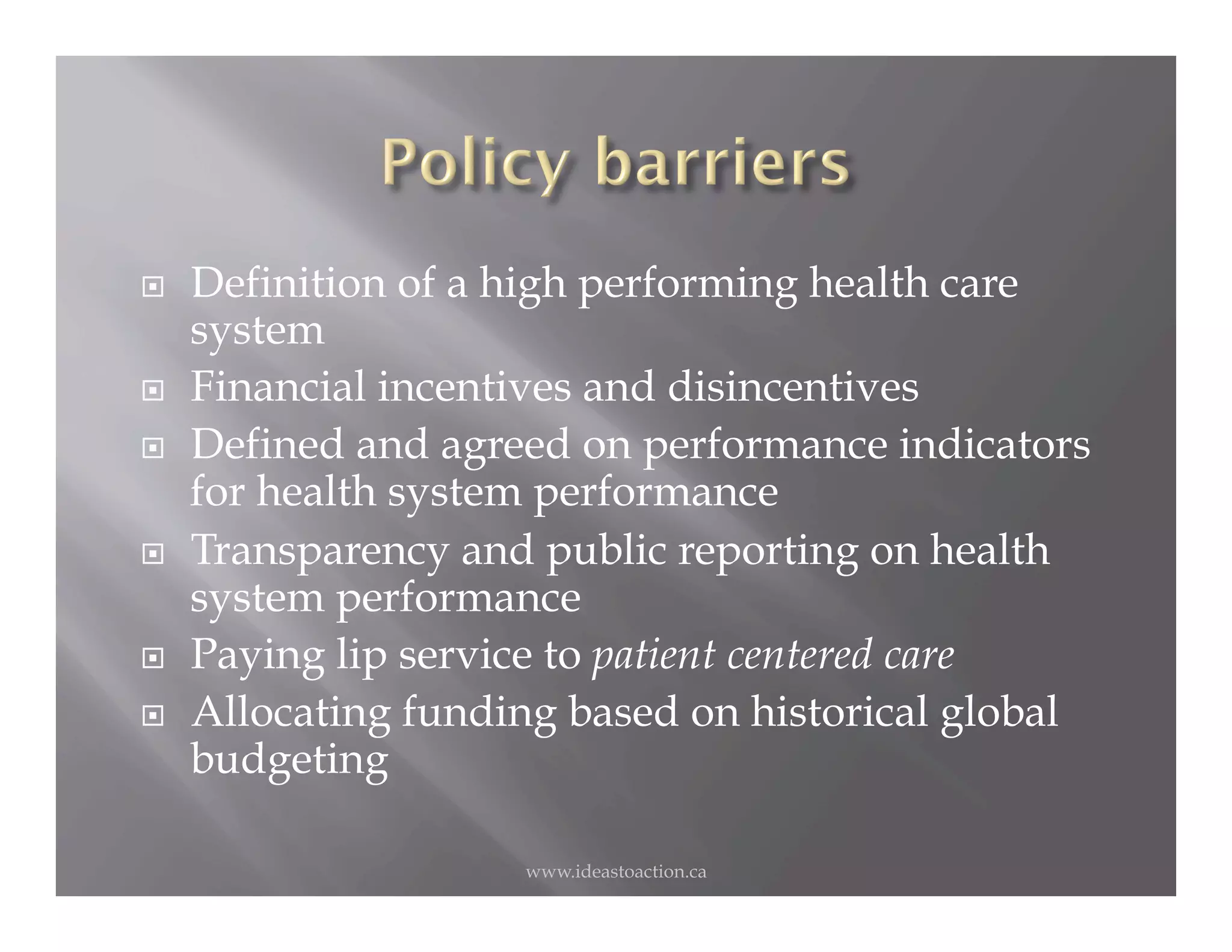     Definition of a high performing health care
     system
    Financial incentives and disincentives
    Defined and agreed on performance indicators
     for health system performance
    Transparency and public reporting on health
     system performance
    Paying lip service to patient centered care
    Allocating funding based on historical global
     budgeting

                     www.ideastoaction.ca
 