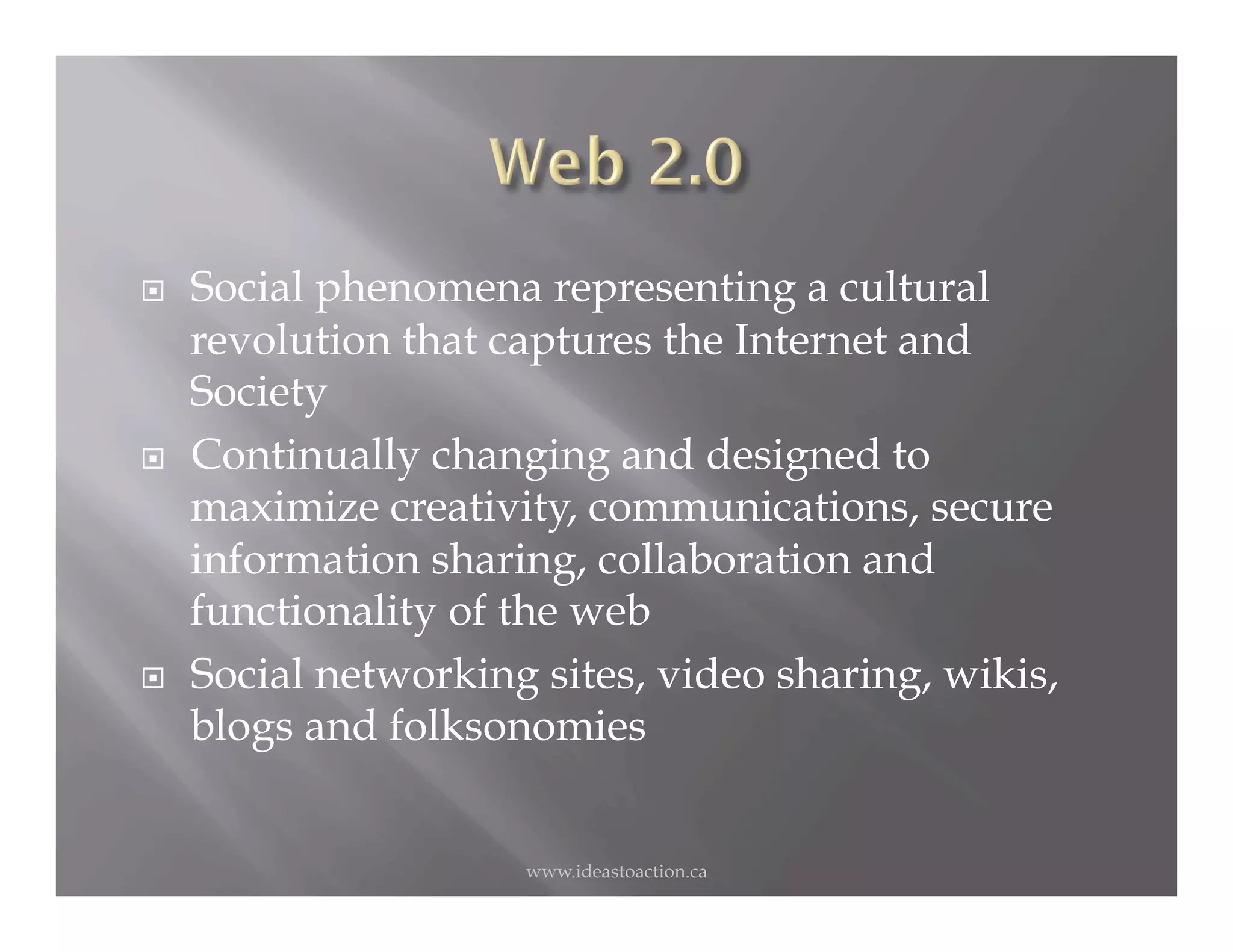     Social phenomena representing a cultural
     revolution that captures the Internet and
     Society
    Continually changing and designed to
     maximize creativity, communications, secure
     information sharing, collaboration and
     functionality of the web
    Social networking sites, video sharing, wikis,
     blogs and folksonomies


                      www.ideastoaction.ca
 
