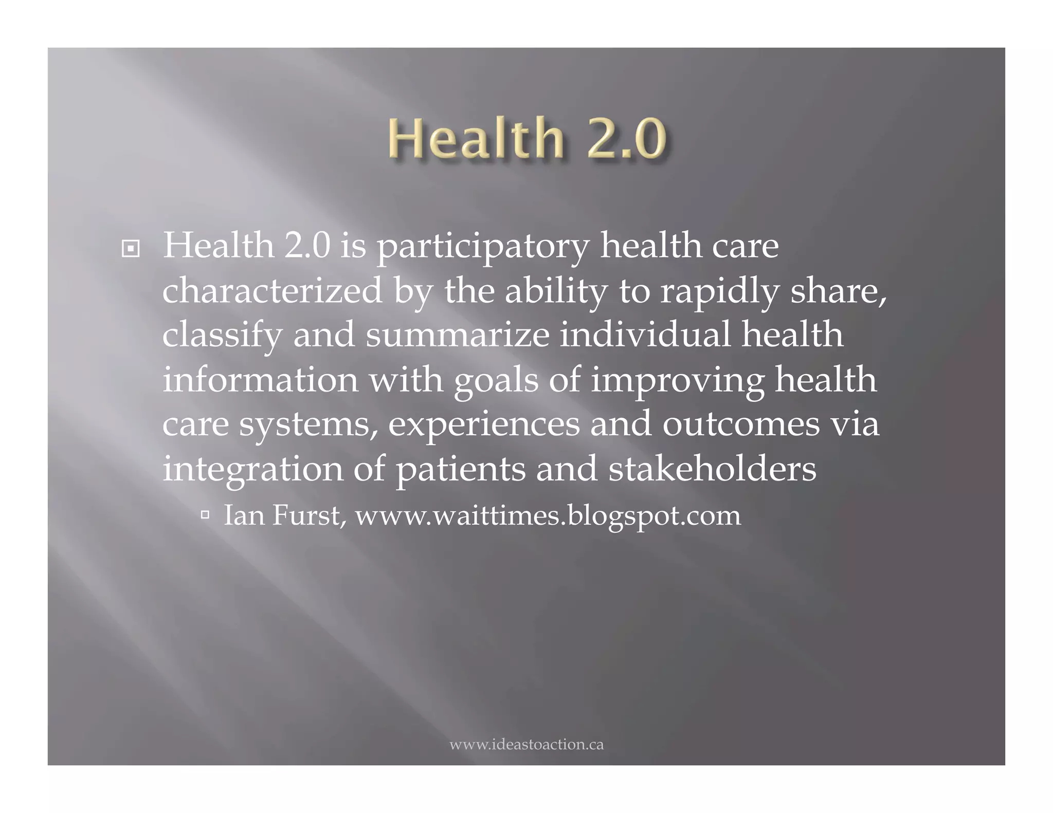     Health 2.0 is participatory health care
     characterized by the ability to rapidly share,
     classify and summarize individual health
     information with goals of improving health
     care systems, experiences and outcomes via
     integration of patients and stakeholders
         Ian Furst, www.waittimes.blogspot.com




                         www.ideastoaction.ca
 