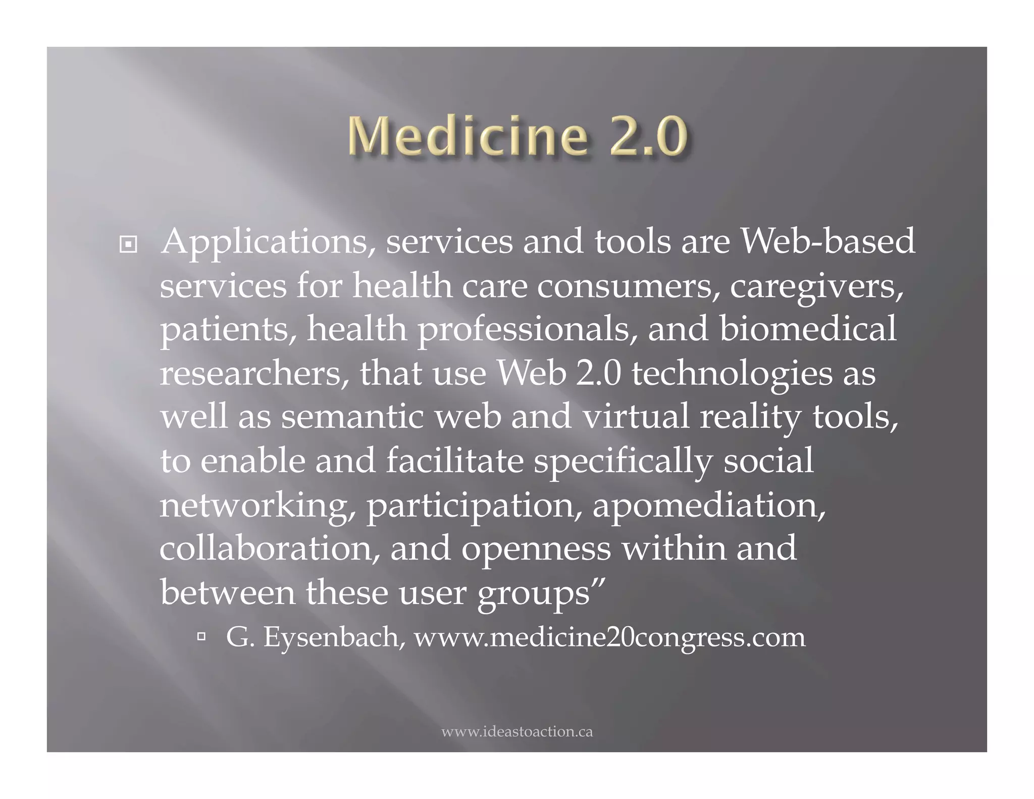     Applications, services and tools are Web-based
     services for health care consumers, caregivers,
     patients, health professionals, and biomedical
     researchers, that use Web 2.0 technologies as
     well as semantic web and virtual reality tools,
     to enable and facilitate specifically social
     networking, participation, apomediation,
     collaboration, and openness within and
     between these user groups”
         G. Eysenbach, www.medicine20congress.com


                        www.ideastoaction.ca
 