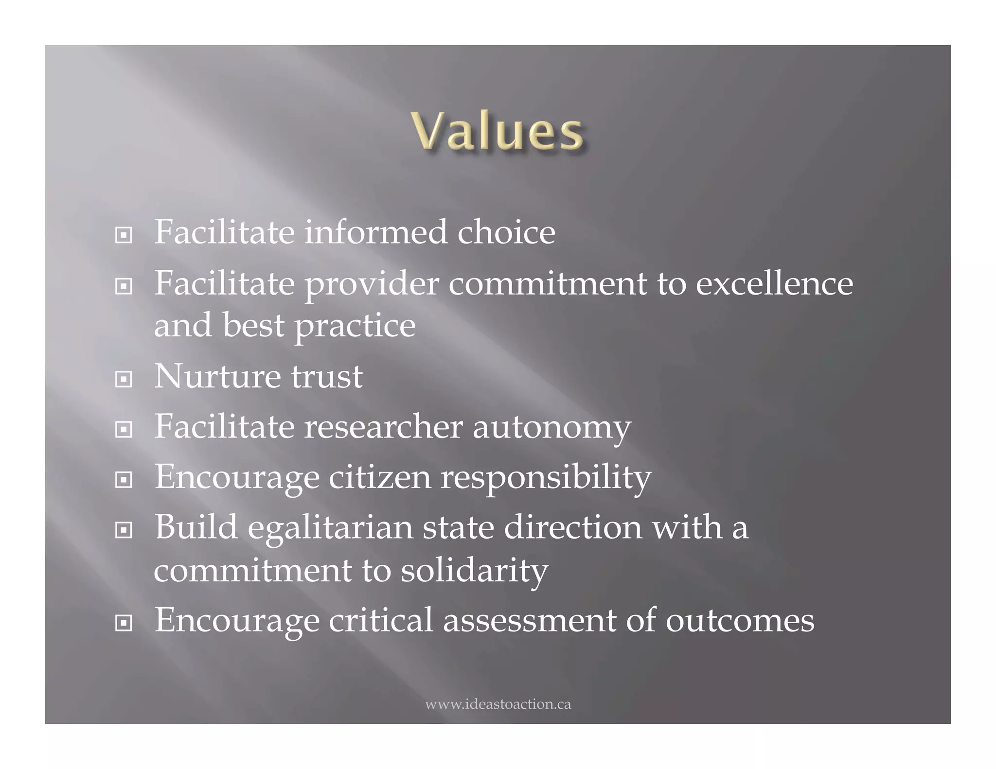     Facilitate informed choice
    Facilitate provider commitment to excellence
     and best practice
    Nurture trust
    Facilitate researcher autonomy
    Encourage citizen responsibility
    Build egalitarian state direction with a
     commitment to solidarity
    Encourage critical assessment of outcomes

                      www.ideastoaction.ca
 