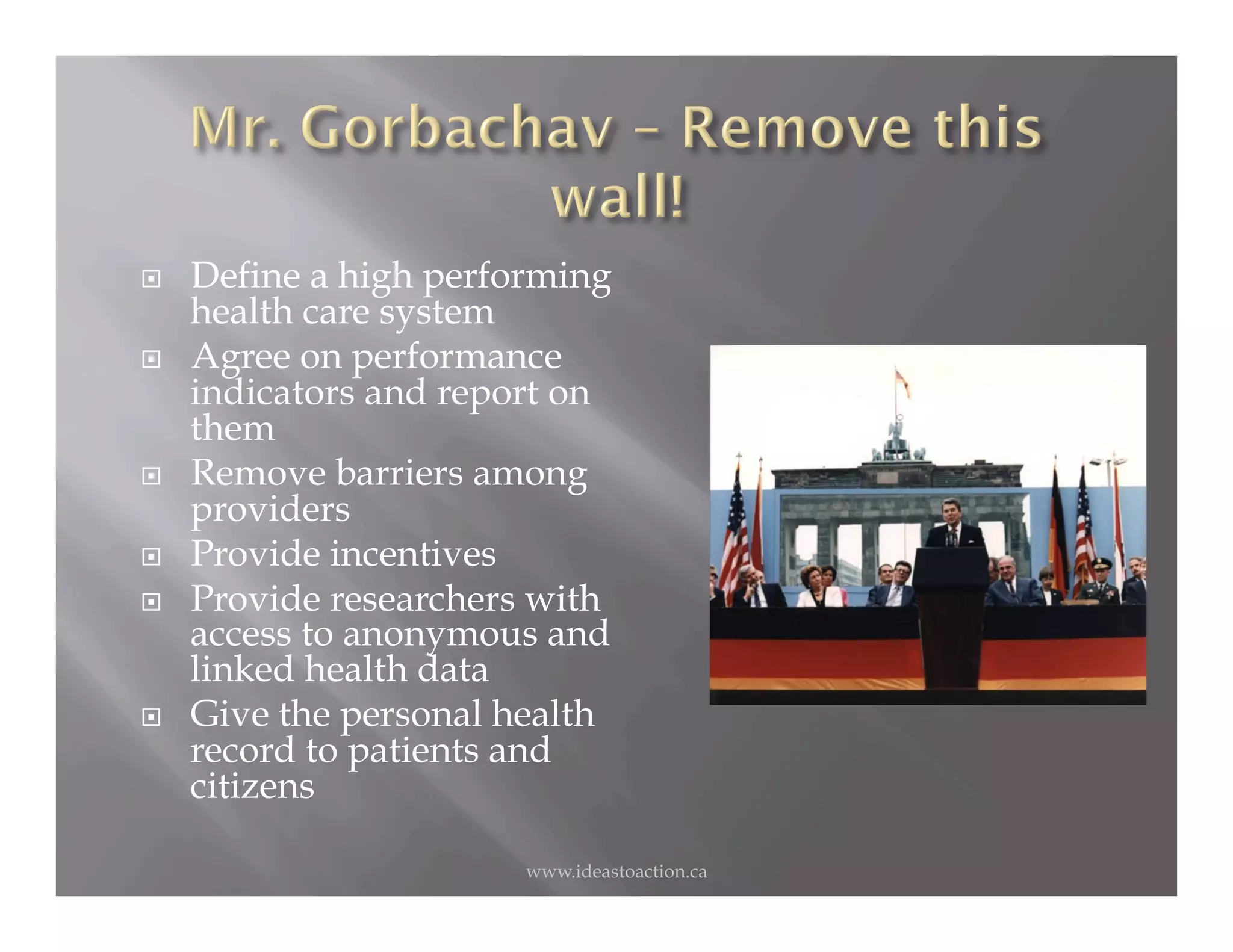     Define a high performing
     health care system
    Agree on performance
     indicators and report on
     them
    Remove barriers among
     providers
    Provide incentives
    Provide researchers with
     access to anonymous and
     linked health data
    Give the personal health
     record to patients and
     citizens

                        www.ideastoaction.ca
 