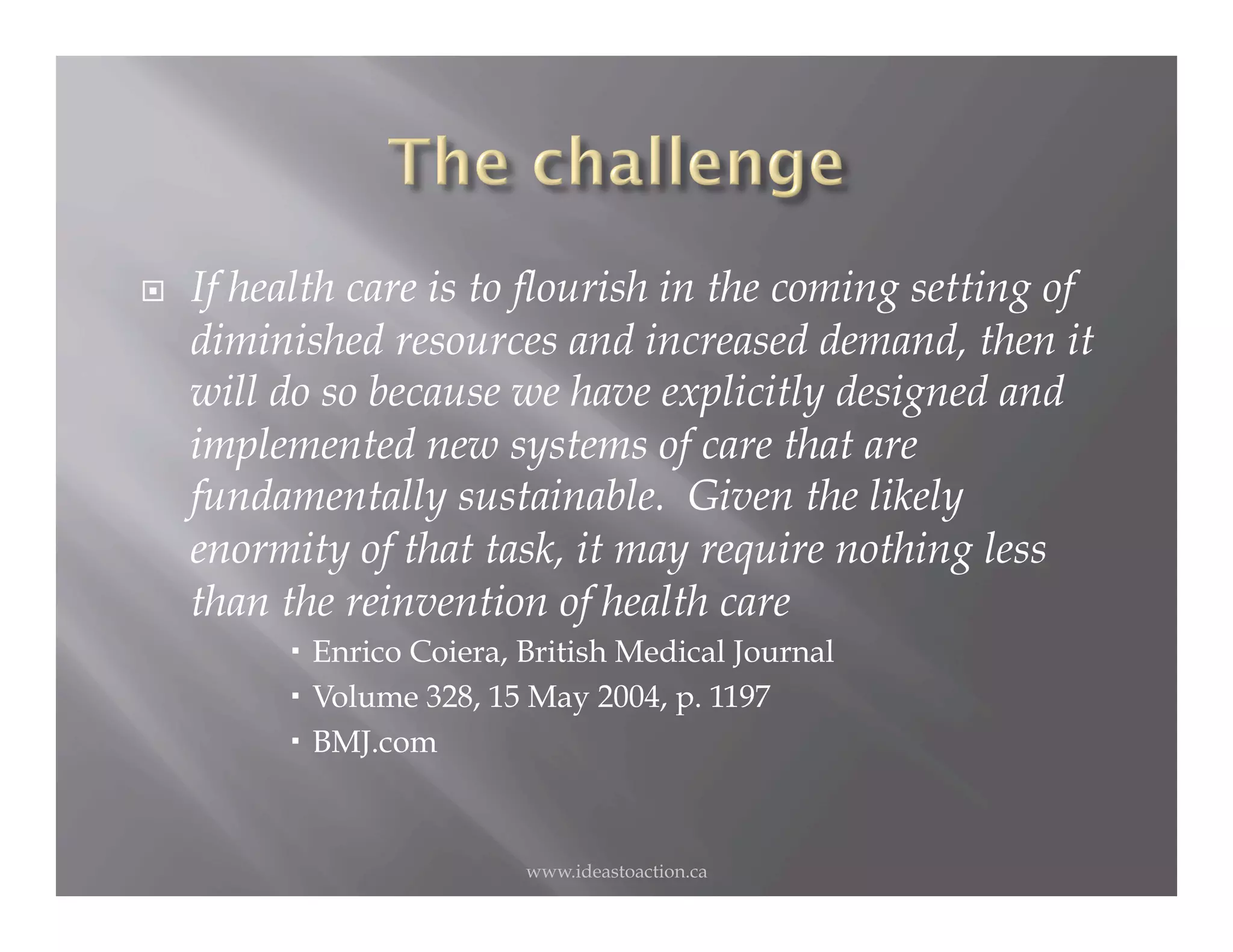     If health care is to flourish in the coming setting of
     diminished resources and increased demand, then it
     will do so because we have explicitly designed and
     implemented new systems of care that are
     fundamentally sustainable. Given the likely
     enormity of that task, it may require nothing less
     than the reinvention of health care
            Enrico Coiera, British Medical Journal
            Volume 328, 15 May 2004, p. 1197
            BMJ.com



                           www.ideastoaction.ca
 