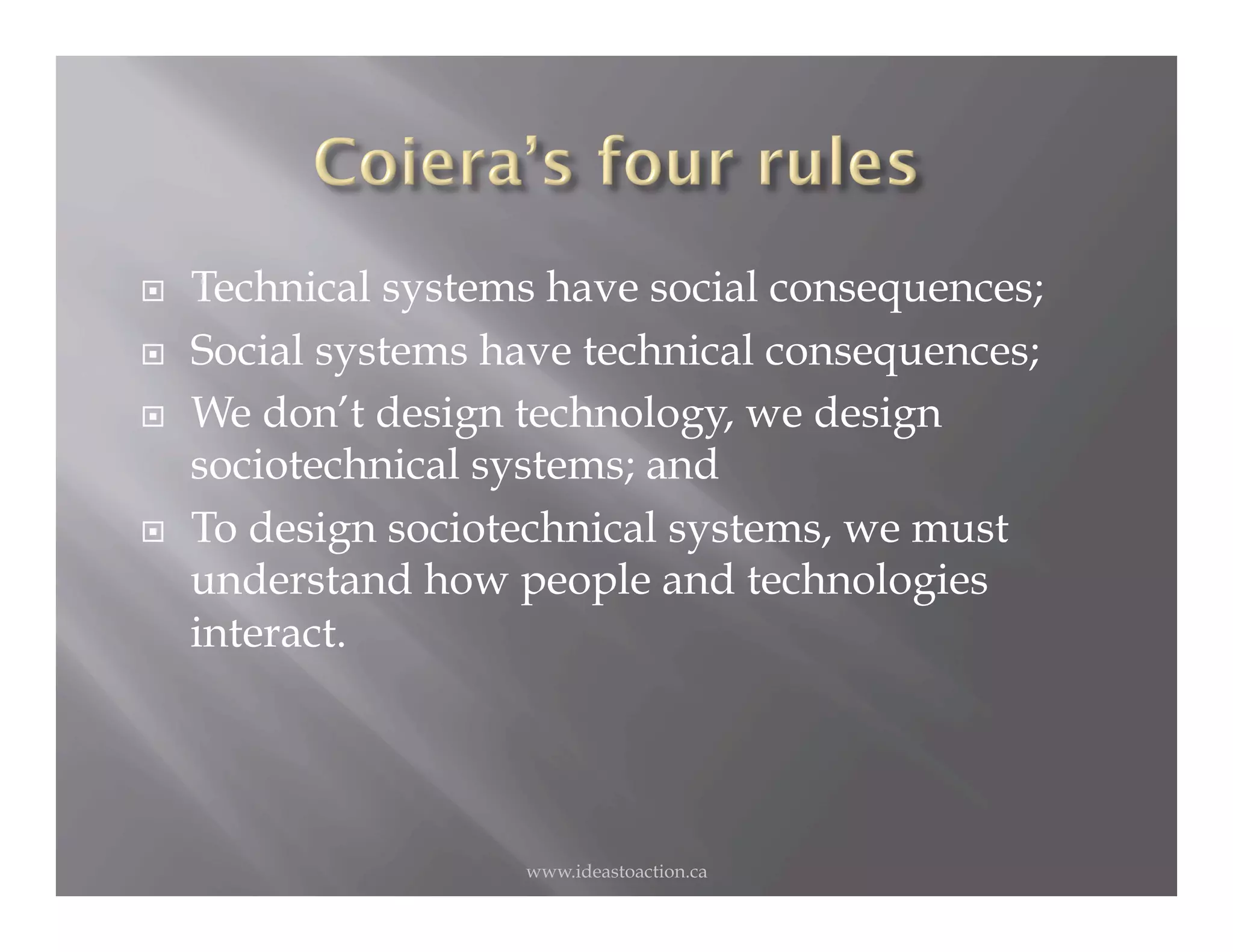    Technical systems have social consequences;
    Social systems have technical consequences;
    We don’t design technology, we design
     sociotechnical systems; and
    To design sociotechnical systems, we must
     understand how people and technologies
     interact.




                     www.ideastoaction.ca
 