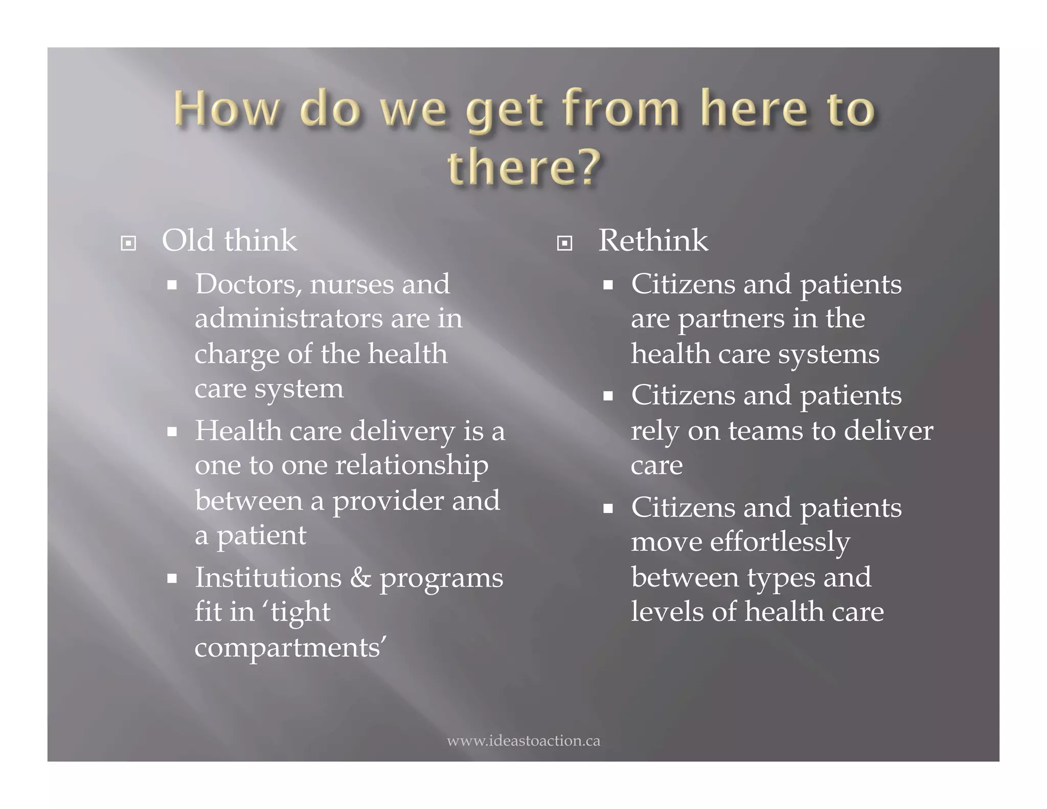     Old think                                  Rethink
         Doctors, nurses and                            Citizens and patients
          administrators are in                           are partners in the
          charge of the health                            health care systems
          care system                                    Citizens and patients
         Health care delivery is a                       rely on teams to deliver
          one to one relationship                         care
          between a provider and                         Citizens and patients
          a patient                                       move effortlessly
         Institutions & programs                         between types and
          fit in ‘tight                                   levels of health care
          compartments’


                              www.ideastoaction.ca
 