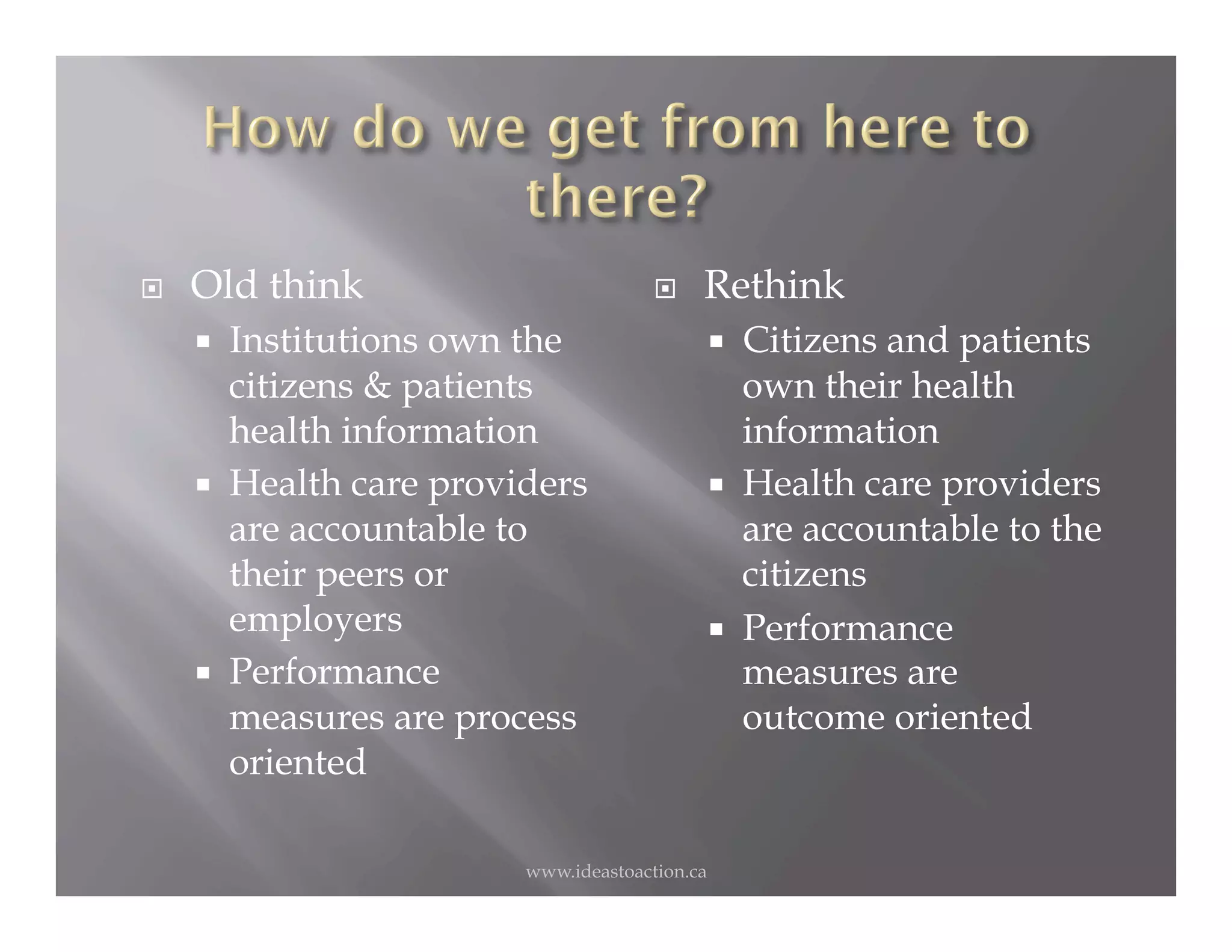     Old think                               Rethink
         Institutions own the                        Citizens and patients
          citizens & patients                          own their health
          health information                           information
         Health care providers                       Health care providers
          are accountable to                           are accountable to the
          their peers or                               citizens
          employers                                   Performance
         Performance                                  measures are
          measures are process                         outcome oriented
          oriented

                           www.ideastoaction.ca
 