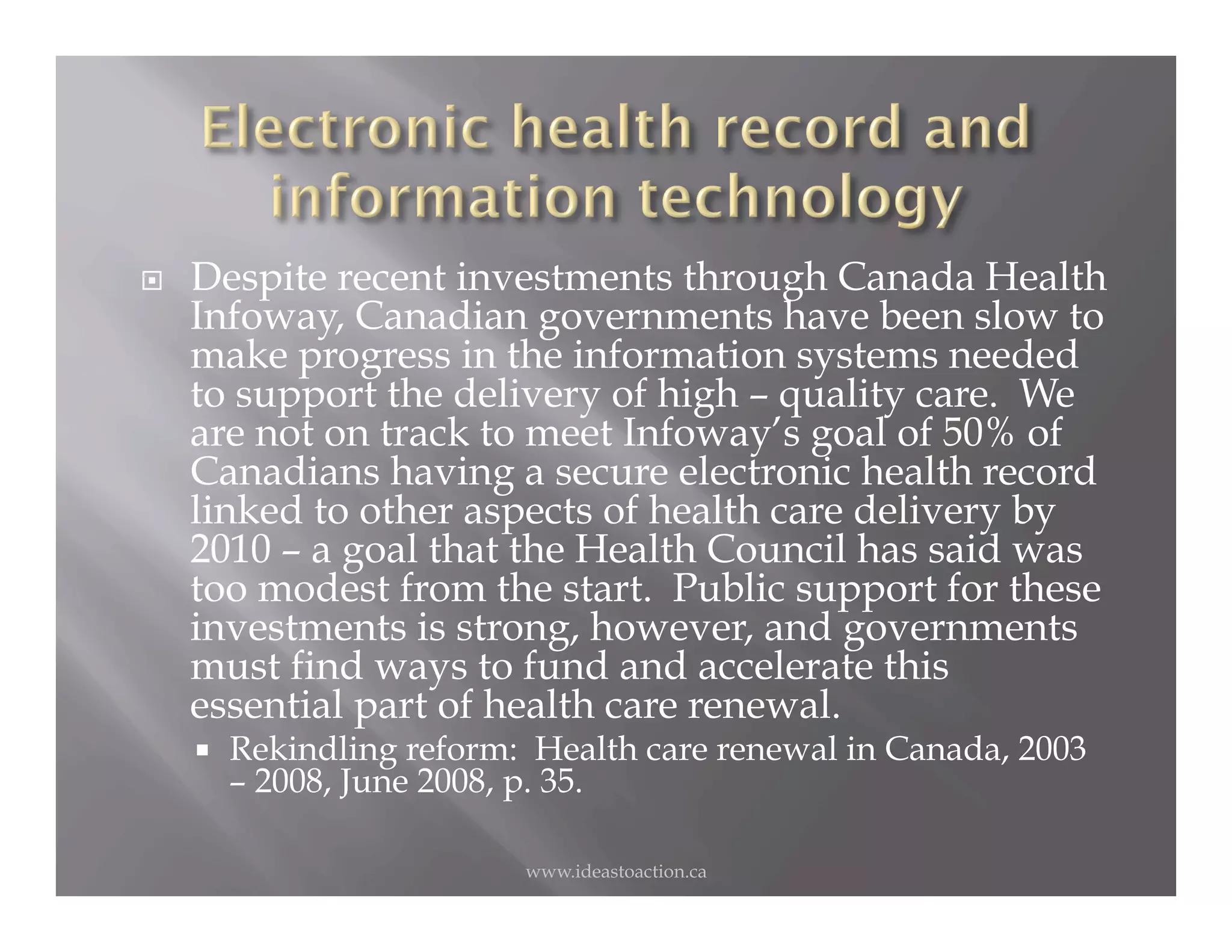     Despite recent investments through Canada Health
     Infoway, Canadian governments have been slow to
     make progress in the information systems needed
     to support the delivery of high – quality care. We
     are not on track to meet Infoway’s goal of 50% of
     Canadians having a secure electronic health record
     linked to other aspects of health care delivery by
     2010 – a goal that the Health Council has said was
     too modest from the start. Public support for these
     investments is strong, however, and governments
     must find ways to fund and accelerate this
     essential part of health care renewal.
         Rekindling reform: Health care renewal in Canada, 2003
          – 2008, June 2008, p. 35.

                            www.ideastoaction.ca
 